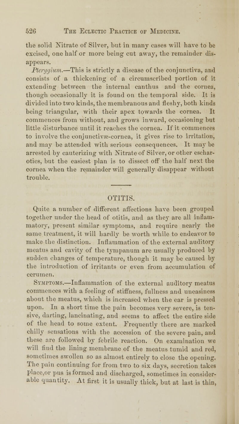tlie solid Xitrate of Silver, but in many cases will have to be excised, one half or more being cut away, the remainder dis- appears. Plerygium.—This is strictly a disease of the conjunctiva, and consists of a thickening of a circumscribed portion of it extending between the internal canthus and the cornea, though occasionally it is found on the temporal side. It is divided into two kinds, the membranous and fleshy, both kinds being triangular, with their apex towards the cornea. It commences from without, and grows inward, occasioning hut little disturbance until it reaches the cornea. If it commences to involve the conjuuctivse-cornea, it gives rise to irritation, and may be attended with serious consequences. It may be arrested by cauterizing with Nitrate of Silver, or other eschar- otics, but the easiest plan is to dissect oif the half next the cornea when the remainder will generally disappear without trouble. OTITIS. Quite a number of diiferent aftections have been grouped together under the head of otitis, and as they are all inflam- matory, present similar symptoms, and require nearly the same treatment, it will hardly be worth while to endeavor to make the distinction. Inflammation of the external auditory meatus and cavity of the tympanum are usually produced by sudden changes of temperature, though it may be caused by the introduction of irritants or even from accumulation of cerumen. Symptoms.—Inflammation of the external auditory meatus commences with a feeling of stiffness, fullness and uneasiness about the meatus, which is increased when the ear is pressed upon. In a short time the pain becomes very severe, is ten- sive, darting, lancinating, and seems to affect the entire side of the head to some extent. Frequently there are marked chilly sensations with the accession of the severe pain, and these are followed by febrile reaction. On examination we wull find the lining membrane of the meatus tumid and red, sometimes swollen so as almost entirely to close the opeuing. The pain continuing for from two to six days, secretion takes placc,or pus is formed and discharged, sometimes in consider- able quantity. At first it is usually thick, but at last is thin,