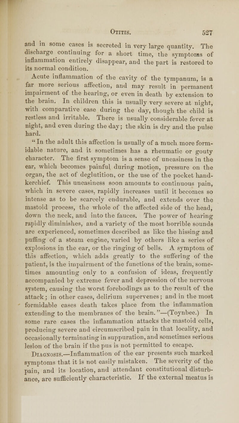 and iu some cases is secreted in very large quantity. The discharge continuing for a short time, the symptoms of inflammation entirely disappear, and the part is restored to its normal condition. Acute inflammation of tlie cavity of the tympanum, is a far more serious afiection, and may result in permanent impairment of the hearing, or even in death by extension to the brain. In children this is usually very severe at night, with comparative ease daring the day, though the child is restless and irritable. There is usually considerable fever at night, and even during the day; the skin is dry and the pulse hard. In the adult this affection is usually of a much more form- idable nature, and it sometimes has a rheumatic or gouty character. The first symptom is a sense of uneasiness in the ear, which becomes painful during motion, pressure on the organ, the act of deglutition, or the use of the pocket hand- kerchief. This uneasiness soon amounts to continuous pain, which in severe cases, rapidly increases until it becomes so intense as to be scarcely endurable, and extends over the mastoid process, the whole of the aifected side of the head, down the neck, and into the fauces. The power of hearing rapidly diminishes, and a variety of the most horrible sounds are experienced, sometimes described as like the hissing and puffing of a steam engine, varied by others like a series of explosions in the ear, or the ringing of bells. A sj-mptom of this affection, which adds greatly to tlie suffering of the patient, is the impairment of the functions of the brain, some- times amounting only to a confusion of ideas, frequently accompanied by extreme fever and depression of the nervous system, causing the worst forebodings as to the result of the attack; in other cases, delirium supervenes; and in the most formidable cases death takes place from the inflammation extending to the membranes of the brain.—(Toynbee.) In some rare cases the inflammation attacks the mastoid cells, producing severe and circumscribed pain in that locality, and occasionally terminating in suppuration, and sometimes serious lesion of the brain if the pus is not permitted to escape. Diagnosis.—Inflammation of the ear presents such marked symptoms that it is not easily mistaken. The severity of the pain, and its location, and attendant constitutional disturb- ance, are sufficiently characteristic. If the external meatus is