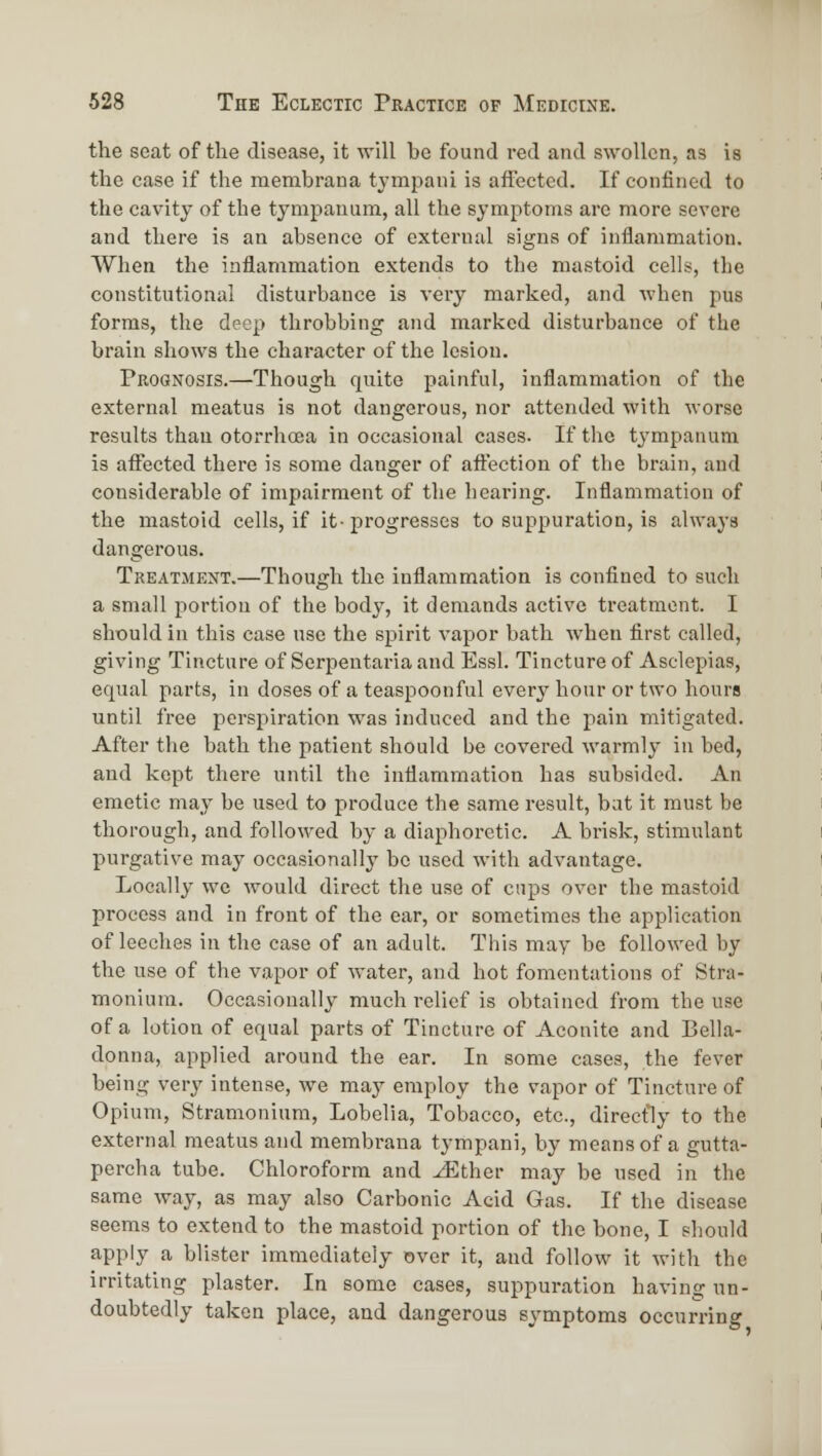 the seat of the disease, it will be found red and swollen, as is the case if the membraua tympani is affected. If confined to the cavity of the tympanum, all the symptoms are more severe and there is an absence of external signs of inflammation. When the inflammation extends to the mastoid cells, the constitutional disturbance is very marked, and when pus forms, the deep throbbing and marl^ed disturbance of the brain shows the character of the lesion. Prognosis.—Though quite painful, inflammation of the external meatus is not dangerous, nor attended with worse results than otorrhcea in occasional cases. If the tympanum is aftected there is some danger of aft'ection of the brain, and considerable of impairment of the hearing. Inflammation of the mastoid cells, if it-progresses to suppuration, is always dangerous. Treatment.—Though the inflammation is confined to such a small portion of the body, it demands active treatment. I should in this ease use the spirit vapor bath when first called, giving Tincture of Serpeutaria and Essl. Tincture of Asclepias, equal parts, in doses of a teaspoonful every hour or two hours until free perspiration was induced and the pain mitigated. After the bath the patient should be covered warmly in bed, and kept there until the inflammation has subsided. An emetic may be used to produce the same result, bat it must be thorough, and followed by a diaphoretic. A brisk, stimulant purgative may occasionally be used with advantage. Locally we would direct the use of cups over the mastoid process and in front of the car, or sometimes the application of leeches in the case of an adult. This may be followed by the use of the vapor of water, and hot fomentations of Stra- monium. Occasionally much relief is obtained from the use of a lotion of equal parts of Tincture of Aconite and Bella- donna, applied around the ear. In some cases, the fever being very intense, we may employ the vapor of Tincture of Opium, Stramonium, Lobelia, Tobacco, etc., directly to the external meatus and membrana tympani, by means of a gutta- percha tube. Chloroform and ^ther may be used in the same way, as may also Carbonic Acid Gas. If the disease seems to extend to the mastoid portion of the bone, I should apply a blister immediately over it, and follow it with the irritating plaster. In some cases, suppuration having un- doubtedly taken place, and dangerous symptoms occurring