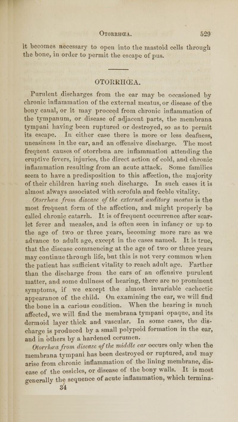 it becomes necessary to open into the mastoid cells througli the bone, in order to permit the escape of pus. OTORRIKEA. Purulent discharges from the ear may be occasioned by chronic inflammation of the external meatus, or disease of the bony canal, or it may proceed from chronic inflammation of the tympanum, or disease of adjacent parts, the membrana tympaui having been ruptured or destroyed, so as to permit its escape. In either case there is more or less deafness, uneasiness in the ear, and an oiFensive discharge. The most frequent causes of otorrhoca are inflammatiori attending the eruptive fevers, injuries, the direct action of cold, and chronic inflammation resulting from an acute attack. Some families seem to have a predisposition to this affection, the majority of their children having such discharge. In such cases it is almost always associated with scrofula and feeble vitality. Otorrhcea from disease of the external auditory meatus is the most frequent form of the affection, and might properly be called chronic catarrh. It is of frequent occurrence after scar- let fever and measles, and is often seen in infancy or up to the age of two or three years, becoming more rare as we advance to adult age, except in the cases named. It is true, that the disease commencing at the age of two or three years may continue through life, but this is not very common when the patient has sufficient vitality to reach adult age. Farther than the discharge from the ears of an oftensive purulent matter, and some dullness of hearing, there are no prominent symptoms, if we except the almost invariable cachectic appearance of the child. On examining the ear, we will find the bone in a carious condition. When the hearing is much affected, we will find the membrana tympani opaque, and its dermoid layer thick and vascular. In some cases, the dis- charo-e is produced by a small polypoid formation in the ear, and in others by a hardened cerumen. Otorrhea from disease of the middle ear occurs only when the membrana tympani has been destroyed or ruptured, and may arise from chronic inflammation of the lining membrane, dis- ease of the ossicles, or disease of the bony walls. It is most generally the sequence of acute inflammation, which termina- 3i