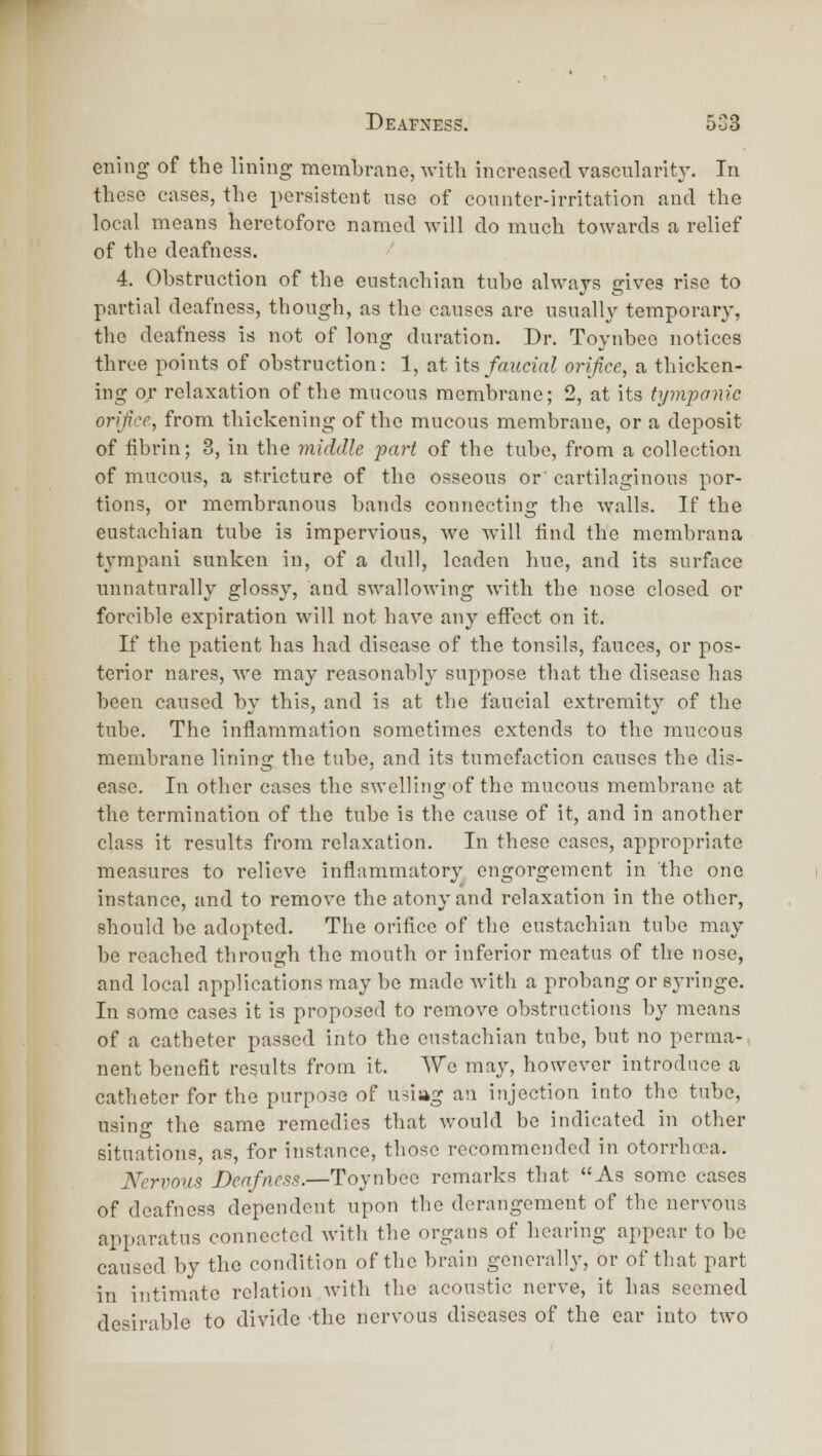 ening of the lining membrane, with increased vascularity. In these cases, the persistent nse of counter-irritation and the local means heretofore named Avill do much towards a relief of the deafness. 4. Obstruction of the eustachian tube always gives rise to partial deafness, though, as the causes are usually temporary, the deafness is not of long duration. Dr. Toynbee notices three points of obstruction: 1, at its faiicial orifice, a thicken- ing or relaxation of the mucous membrane; 2, at its tympanic orifice, from thickening of the mucous membrane, or a deposit of fibrin; 3, in the middle fart of the tube, from a collection of mucous, a stricture of the osseous or' cartilaginous por- tions, or membranous bands connecting the walls. If the eustachian tube is impervious, we will find the membrana tympani sunken in, of a dull, leaden hue, and its surface unnaturally glossy, and swallowing with the nose closed or forcible expiration will not have any effect on it. If the patient has had disease of the tonsils, fauces, or pos- terior nares, we may reasonably suppose that the disease has been caused by this, and is at the faueial extremity of the tube. The inflammation sometimes extends to the mucous membrane lining the tube, and its tumefaction causes the dis- ease. In other eases the swelling of the mucous membrane at the termination of the tube is the cause of it, and in another class it results from relaxation. In these cases, appi'opriate measures to relieve inflammatory engorgement in the one instance, and to remove the atony and relaxation in the other, should be adopted. The orifice of the eustachian tube may be reached through the mouth or inferior meatus of the nose, and local applications may be made with a probang or syringe. In some cases it is proposed to remove obstructions by means of a catheter passed into the eustachian tube, but no perma-- nent benefit results from it. We may, however introduce a catheter for the purpose of usiag an injection into the tube, usino- the same remedies that would be indicated in other situations, as, for instance, those recommended in oton-hoca. Nervous Deafness.—Toynbee remarks that As some cases of deafness dependent upon the derangement of the nervous apparatus connected with the organs of hearing appear to be caused by the condition of the brain generall}', or of that part in intimate relation with the acoustic nerve, it has seemed desirable to divide the nervous diseases of the car into two