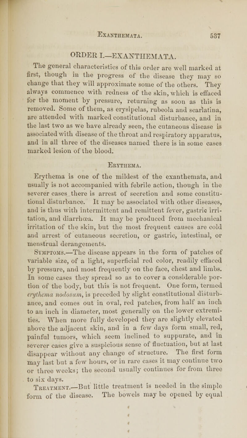 ORDER I.—EXANTIIEilATA. The general cliaraetonstics of this order are well marked at first, though in the progress of the disease they may so change tliat they will approximate some of the others. They always commence with redness of the skin, which is effaced for the moment by pressure, returning as soon as this is removed. Some of them, as erysipelas, rubeola and scarlatina, are attended with marked constitutional disturbance, and in the last two as we have already seen, the cutaneous disease is associated with disease of the throat and respiratory apparatus, and in all three of the diseases named there is in some cases marked lesion of the blood. Erythema. Erythema is one of the mildest of the exanthemata, and usually is not accompanied with febrile action, though in the severer cases there is arrest of secretion and some constitu- tional disturbance. It may be associated with other diseases, and is thus with intermittent and remittent fever, gastric irri- tation, and diarrhoea. It may be produced from mechanical irritation of the skin, but the most frequent causes are cold and arrest of cutaneous secretion, or gastric, intestinal, or menstrual derangements. Symptoms.—The disease appears in the form of patches of variable size, of a light, superficial red color, readily efl:aced by pressure, and most frequently on the face, chest and limbs. In some cases they spread so as to cover a considerable por- tion of the body, but this is not frequent. One form, termed erythema nodosum, is preceded by slight constitutional disturb- ance, and comes out in oval, red patches, from half an inch to an inch in diameter, most generally on the lower extremi- ties. When more fully developed they are slightly elevated above the adjacent skin, and in a few days form small, red, painful tumors, which seem inclined to suppurate, and in severer cases give a suspicious sense of fluctuation, but at last disappear without any change of structure. The first form may last but a few hours, or in rare cases it may continue two or three weeks; the second usually continues for from three to six days. Treatment. But little treatment is needed in the simple form of the disease. The bowels may be opened by equal