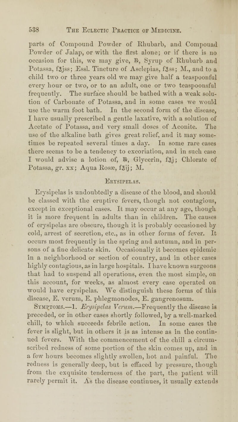 parts of Compound Powder of Eliubarl), and Compouad Powder of Jalap, or with the first alone; or if there is no occasion for this, we ma}' give, ?:, Sjrup of Rhubarb and Potassa, f3jss; Essl. Tincture of Asclepias, f3ss; M., and to a child two or three years old we may give half a teaspoonful every hour or two, or to an adult, one or two teaspoonsful frequently. The surface should be bathed with a weak solu- tion of Carbonate of Potassa, and in some cases we would use the warm foot bath. In the second form of the disease, I have usually prescribed a gentle laxative, with a solution of Acetate of Potassa, and very small doses of Aconite. The use of the alkaline bath gives great relief, and it may some- times be repeated several times a day. In some rare eases there seems to be a tendency to excoriation, and in such case I would advise a lotion of, 5r, Glycerin, f3j; Chlorate of Potassa, gr. xx; Aqua Kosre, f3ij; M. Erysipelas. Erysipelas is undoubtedly a disease of the blood, and should be classed with the eruptive fevers, though not contagious, except in exceptional cases. It may occur at an^^ age, though it is more frequent in adults than in children. The causes of erysipelas are obscure, though it is probably occasioned by cold, arrest of secretion, etc., as in other forms of fever. It occurs most frequently in the spring and autumn, and in per- sons of a fine delicate skin. Occasionally it becomes epidemic in a neighborhood or section of country, and in other cases highly contagious, as in large hospitals. I have known surgeons that had to suspend all operations, even the most simple, on this account, for ■weeks, as almost every case operated on would have erysipelas. We distinguish these forms of this disease, E. verum, E. phlegmonodes, E. gangrenosum. Symptoms.—1. Erysipelas Verum.—Frequently the disease is preceded, or in other cases shortl}' followed, by a well-marked chill, to which succeeds febrile action. In some cases the fever is slight, but in othei's it is as intense as in the contin- ued fevers. With the commencement of the chill a circum- scribed redness of some portion of the skin comes up, and in a few hours becomes slightly swollen, hot and painful. The redness is generally deep, but is efiiiced by pressure, though from the exquisite tenderness of the part, the patient will rarely permit it. As the disease continues, it usually extends