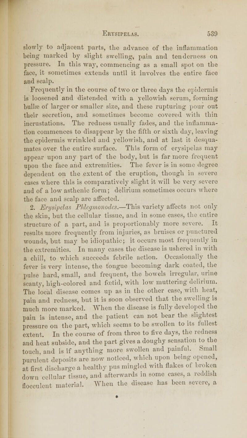 slowly- to adjacent parts, the advance of tlie inflammation being marked by slight swelling, pain and tenderness on pressure. In this waj', commencing as a small spot on the face, it sometimes extends until it involves the entire face and scalp. Frequently in the course of two or three days the epidermis is loosened and distended with a yellowish serum, forming bullffi of larger or smaller size, and these rupturing pour out their secretion, and sometimes become covered with thin incrustations. The redness usually fades, and the inflamma- tion commences to disappear by the fifth or sixth daj-, leaving the epidermis wrinkled and yellowish, and at last it desqua- mates over the entire surface. This form of erysipelas may appear upon any part of the body, but is far more frequent upon the face and extremities. The fever is in some degree dependent on the extent of the eruption, though in severe cases where this is comparatively slight it will be very severe and of a low asthenic form; delirium sometimes occurs where the face and scalp arc affected. 2. Erysipelas Phlegmonodes.—This variety affects not only the skin, but the cellular tissue, and in some cases, the entire structure of a part, and is proportionably more severe. It results more frequently from injuries, as bruises or punctured wounds, but may be idiopathic; it occurs most frequently in the extremities. In many cases the disease is ushered in with a chill, to which succeeds febrile action. Occasionally the fever is very intense, the tongue becoming dark coated, the pulse hard small, and frequent, the bowels irregular, urine scanty, high-colored and foetid, with low muttering delirium. The local disease comes up as in the other case, with heat, pain and redness, but it is soon observed that the swelling is much more marked. When the disease is fully developed the pain is intense, and the patient can not bear the slightest pressure on the part, which seems to be swollen to its fullest extent. In the course of from three to five days, the redness and heat subside, and the part gives a doughy sensation to the touch, and is if anything more swollen and painful. Small purulent deposits are now noticed, which upon being opened, at first discharge a healthy pus mingled with flakes of broken down cellular tissue, and afterwards in some cases, a reddish flocculent material. When the disease has been severe, a