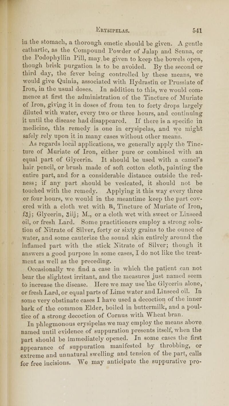 ill the stomach, a tLorough emetic sliould be given. A gentle cathartic, as the Compound I'owder of Jalap and Senna, or the Podophyllin Pill, may be given to keep the bowels open, though brisk purgation is to be avoided. By the second or third day, the fever being controlled by these means, we would give Quinia, associated with Ilydrastin or Prussiate of Iron, iu the usual doses. In addition to this, we Avould com- mence at first the administration of the Tincture of Muriate of Iron, giving it in doses of from ten to forty drops largely diluted with water, every two or three hours, and continuing it until the disease had disappeared. If there is a specific in medicine, this remedy is one in erysipelas, and we might safely rely upon it in many cases without other means. As regards local applications, we generally apply the Tinc- ture of Muriate of Iron, either pure or combined with an equal part of Glycerin. It should be used with a camel's hair pencil, or brush made of soft cotton cloth, painting the entire part, and for a considerable distance outside the red- ness; if any part should be vesicated, it should not be touched with the remedy. Applying it this way every three or four hours, we would in the meantime keep the part cov- ered with a cloth wet with R, Tincture of Muriate of Iron, f3j; Glycerin, 3iij; M., or a cloth wet with sweet or Linseed oil, or fresh Lard. Some practitioners employ a strong solu- tion of Nitrate of Silver, forty or sixty grains to the ounce of water, and some cauterize the sound skin entirely' around the inflamed part with the stick Nitrate of Silver; though it answei's a good purpose in some cases, I do not like the treat- ment as well as the preceding. Occasionally we find a case in which the patient can not bear the slightest irritant, and the measures just named seem to increase the disease. Here we may use'the Glycerin alone, or fresh Lard, or equal parts of Lime water and Linseed oil. In some very obstinate cases I have used a decoction of the inner bark of the common Elder, boiled in buttermilk, and a poul- tice of a strong decoction of Cornus with Wheat bran. In phlegmonous erysipelas we may employ the means above named until evidence of suppuration presents itself, when the part should be immediately opened. In some cases the first appearance of suppuration manifested by throbbing, or extreme and unnatural swelling and tension of the part, calls for free incisions. AYe may anticipate the suppurative pro-