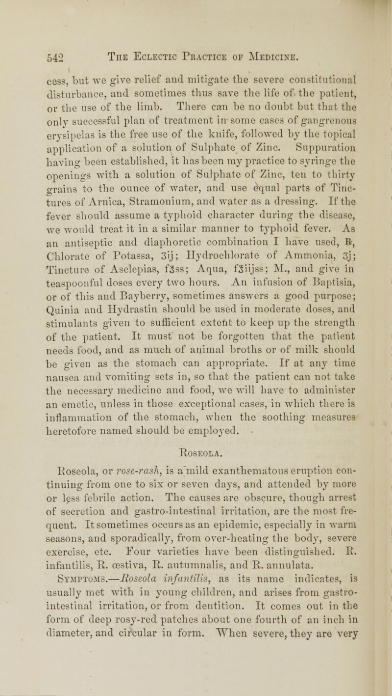 cess, but we give relief and mitigate the severe constitutional disturbance, and sometimes thus save the life of the patient, or the use of the limb. There can be no doubt but that the only successful plan of treatment in-some cases of gangrenous erysipelas is the free use of the knife, followed by the topical application of a solution of Sulphate of Zinc. Suppuration having been established, it has been my practice to syringe tlie openings with a solution of Sulphate of Zinc, ten to thirty grains to the ounce of water, and use ^qual parts of Tinc- tures of Arnica, Stramonium, and water as a dressing. If the fever should assume a typhoid character during the disease, we would treat it in a similar manner to typhoid fever. As an antiseptic and diaphoretic combination I have used, p-, Chlorate of Potassa, 3ij; Ilydrochlorato of Ammonia, 3j; Tincture of Asclepias, fSss; Aqua, fSiijss; M., and give in teaspoonful doses every two hours. An infusion of Baptisia, or of this and Baybcrry, sometimes answers a good purpose; Quinia and Hydrastin should be used in moderate doses, and stimulants given to sufficient exteftt to keep up the strength of the patient. It must' not be forgotten that the patient needs food, and as much of animal broths or of milk should be given as the stomach can appropriate. If at any time nausea and vomiting sets in, so that the patient can not take the necessary medicine and food, we will have to administer an emetic, unless in those exceptional cases, in which there is inilammatioQ of the stomach, when the soothing measures heretofore named should be emploj'ed. • EOSEOLA. Eoseola, or rose-rash, is a'mild exanthematous eruption con- tinuing from one to six or seven days, and attended by more or Ipss febrile action. The causes are obscure, though arrest of secretion and gastro-intestinal irritation, are the most fre- quent. It sometimes occurs as an epidemic, especially in warm seasons, and sporadically, from over-heating the body, severe exercise, etc. Four varieties have been distinguished. E. infantilis, E. oestiva, E. autumnalis, and E. annulata. Symptoms.—Roseola infantilis, as its name indicates, is usually met with in young children, and arises from gastro- intestinal irritation, or from dentition. It comes out in the form of deep rosy-red patches about one fourth of an inch in diameter, and circular in form. When severe, they are very