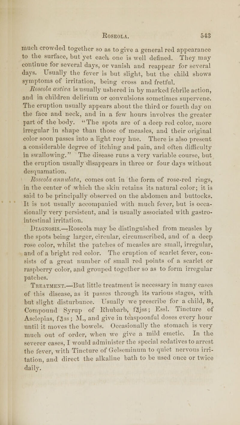mucli crowded togetlier so as to give a general red appearance to the surface, but yet each one is well defined. Tliey may continue for several days, or vanish and reappear for several days. Usually the fever is but slight, but the child shows symptoms of irritation, being cross and fretful. Eoseola cestiva is usually ushered in by marked febrile action, and in children delirium or convulsions sometimes supervene. The eruption usually appears about the third or fourth day on the face and neck, and in a few hours involves the greater part of the body. The spots are of a deep red color, more irregular in shape than those of measles, and their original color soon passes into a light rosy hue. There is also present a considerable degree of itching and pain, and often difficulty in swallowing. The disease runs a very variable course, but the eruption usually disappears in three or four days without desquamation. Soscola annulala, comes out in the form of rose-red rings, in the center of which the skin retains its natural color; it is said to be principally observed on the abdomen and buttocks. It is not usually accompanied with much fever, but is occa- sionally very persistent, and is usually associated with gastro- intestinal irritation. DiAG>osis.—Roseola may be distinguished from measles by the spots being larger, circular, circumscribed, and of a deep rose color, whilst the patches of measles are small, irregular, and of a bright red color. The eruption of scarlet fever, con- sists of a great number of small red points of a scarlet or raspberry color, and grouped together so as to form irregular patches. Treatment.—But little treatment is necessary in many cases of this disease, as it passes through its various stages, Mith but slight disturbance. Usually we prescribe for a child, Pr, Compound Syrup of Rhubarb, f3jss; Essl. Tincture of Asclepias, f Sss; M., and give in te'aspoonful doses every hour until it moves the bowels. Occasionally the stomach is very much out of order, when we give a mild emetic. In the severer oases, I would administer the special sedatives to arrest the fever, with Tincture of Gelscminum to quiet nervous irri- tation, and direct the alkaline bath to be used once or twice daily.