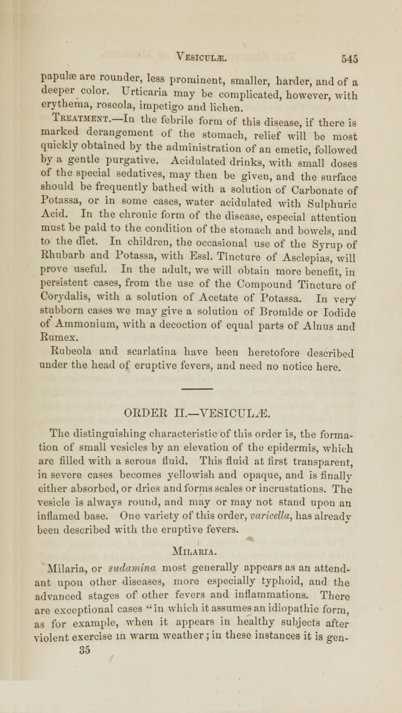 papula are rouuder, less prominent, smaller, harder, and of a deeper color. Urticaria may be complicated, however, with erythema, roseola, impetigo and lichen. Treatment.—In the febrile form of this disease, if there is marked derangement of the stomach, relief will be most quickly obtained by the administration of an emetic, followed by a gentle purgative. Acidulated drinks, with small doses of the special sedatives, may then be given, and the surface should be frequently bathed with a solution of Carbonate of Potassa, or in some cases, water acidulated with Sulphuric Acid. In the chronic form of the disease, especial attention must be paid to the condition of the stomacli and bowels, and to the diet. In children, the occasional use of the Syrup of Rhubarb and Potassa, with Essl. Tincture of Asclepias, will prove useful. In the adult, we will obtain more benefit, in persistent cases, from the use of the Compound Tincture of Corydalis, with a solution of Acetate of Potassa. In veiy stubborn cases we may give a solution of Bromide or Iodide of Ammonium, with a decoction of equal parts of Alnus and Rumex. Rubeola and scarlatina have been heretofore described under the head of eruptive fevers, and need no notice here. ORDER II.—VESICUL^E. The distinguishing characteristic of this order is, the forma- tion of small vesicles by an elevation of the epidermis, which are filled with a serous fluid. This fluid at first transparent, in severe cases becomes yellowish and opaque, and is finally either absorbed, or dries and forms scales or incrustations. The vesicle is always round, and may or may not stand upon an inflamed base. One variety of this order, varicella, has alreadv been described with the eruptive fevers. AIlLAEIA. Milaria, or sudamina most generally appears as an attend- ant upon other diseases, more especially typhoid, and the advanced stages of other fevers and inflammations. There are exceptional cases in which it assumes an idiopathic form, as for example, when it appears in healthy subjects after violent exercise in warm weather; in these instances it is geu- 35