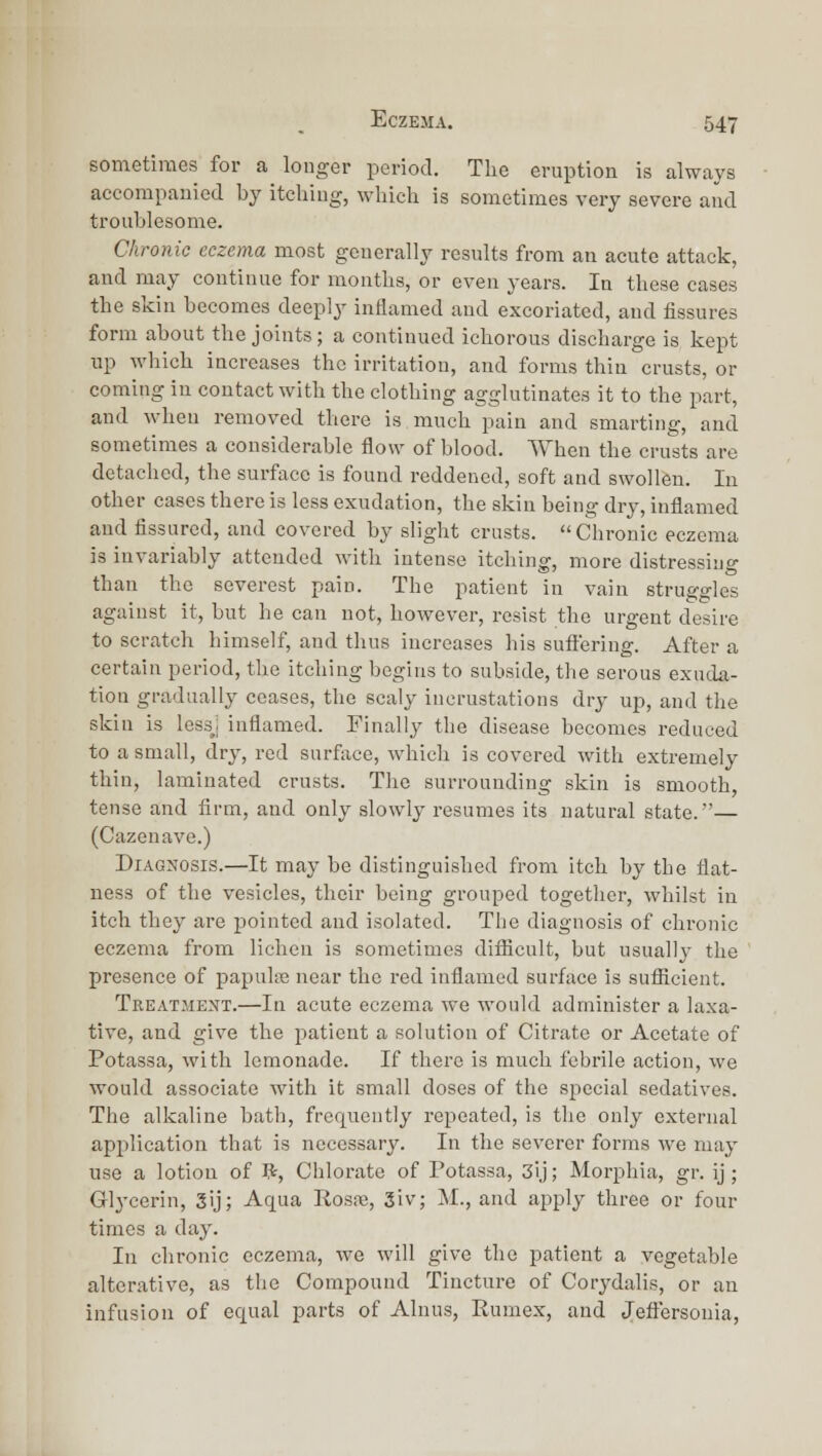 sometimes for a longer period. The eruption is always accompanied by itching, which is sometimes very severe and troublesome. Chronic eczema most generally results from an acute attack, and may continue for months, or even years. In these cases the skill becomes deeply inflamed and excoriated, and fissures form about the joints; a continued ichorous discharge is kept np which increases the irritation, and forms thin crusts, or coming in contact with the clothing agglutinates it to the part, and when removed there is much pain and smarting, and sometimes a considerable flow of blood. When the crusts are detached, the surface is found reddened, soft and swollen. In other cases there is less exudation, the skin being dry, inflamed and fissured, and covered by slight crusts. Chronic eczema is invariably attended Avith intense itching, more distressing than the severest pain. The patient in vain struggles against it, but he can not, however, resist the urgent desire to scratch himself, and thus increases his suftering. After a certain period, the itching begins to subside, the serous exuda- tion gradually ceases, the scaly incrustations dry up, and the skin is lessj inflamed. Finally the disease becomes reduced to a small, dry, red surface, which is covered with extremely thin, laminated crusts. The surrounding skin is smooth, tense and firm, and only slowly resumes its natural state.— (Cazenave.) Diagnosis.—It may be distinguished from itch by the flat- ness of the vesicles, their being grouped together, whilst in itch they are pointed and isolated. The diagnosis of chronic eczema from lichen is sometimes difiicult, but usuallj' the presence of papulre near the red inflamed surface is sufiicient. Treatment.—In acute eczema we would administer a laxa- tive, and give the jiaticnt a solution of Citrate or Acetate of Potassa, with lemonade. If there is much febrile action, we would associate with it small doses of the special sedatives. The alkaline bath, frequently repeated, is the only external application that is necessary. In the severer forms we may use a lotion of V^, Chlorate of Potassa, 3ij; Morphia, gr. ij ; Glj-cerin, 5ij; Aqua Rosfe, 3iv; M., and apply three or four times a day. In chronic eczema, we will give the patient a vegetable alterative, as the Compound Tincture of Corydalis, or an infusion of equal parts of Alnus, Rumex, and Jeflersouia,