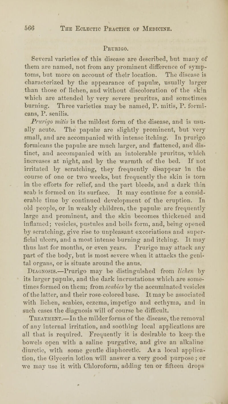 Prurigo. Several varieties of this disease are described, bnt many of them are named, not from any prominent difference of symp- toms, but more on account of their location. The disease is characterized by the appearance of papnlpe, usually larger than those of lichen, and without discoloration of the skin which are attended bj^ very severe pruritus, and sometimes burning. Three varieties may be named, P. mitis, P. formi- cans, P. senilis. Prurigo mitis is the mildest form of the disease, and is usu- ally acute. The papulpe are slightly prominent, but very small, and are accompanied with intense itching. In prurigo formicans tlie papulie are much larger, and flattened, and dis- tinct, and accompanied with an intolerable pruritus, which increases at night, and by the warmth of the bed. If not irritated by scratching, they frequently disaj^poar in the course of one or two weeks, but frequently the skin is torn in the efforts for relief, and the part bleeds, and a dark thin scab is formed on its surface. It may continue for a consid- erable time by continued development of the eruption. In old people, or in weakly children, the papula? are frequently large and prominent, and the skin becomes thickened and inflamed; vesicles, pustules and boils form, and, being opened by scratching, give rise to unpleasant excoriations and super- ficial ulcers, and a most intense burning and itching. It mnj' thus last for months, or even j'ears. Prurigo may attack any part of the body, but is most severe when it attacks the geni- tal organs, or is situate around the anus. Diagnosis.—Prurigo maj' be distinguished from liclien by its larger papnlse, and the dark incrustations which are some- times formed on them; from scabies by the accnminated vesicles of the latter, and their rose-colored base. It may be associated with lichen, scabies, eczema, impetigo and ecthyma, and in such cases the diagnosis will of course be difiicult. Treatment.—In the milder forms of the disease, the removal of any internal irritation, and soothing local applications are all that is required. Frequently it is desirable to keep the bowels open with a saline purgative, and give an alkaline diuretic, with some gentle diaphoretic. As a local applica- tion, the Gl^'cerin lotion will answer a very good purpose ; or we maj- use it with Chloroform, adding ten or fifteen drops