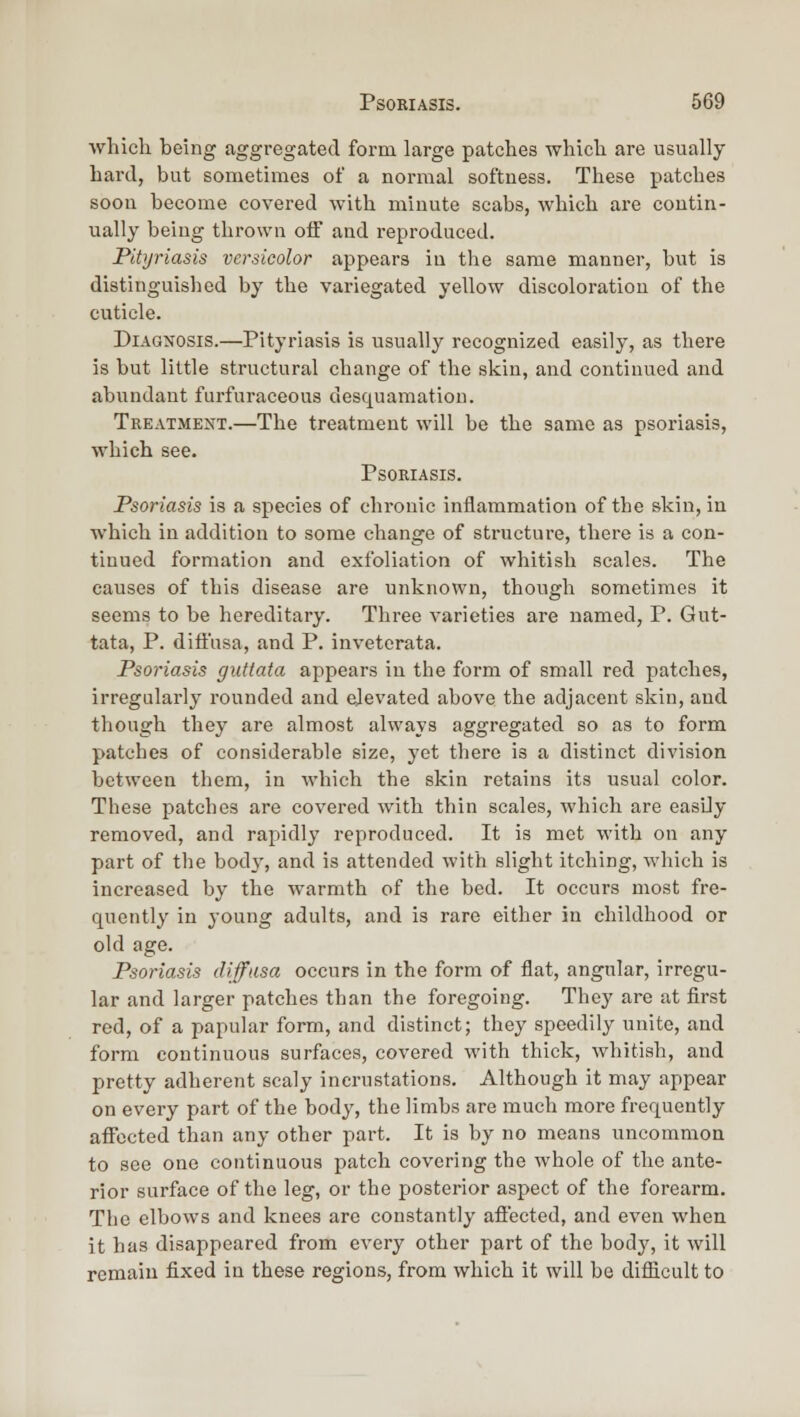 which being aggregated form large patches whicli are usually hard, but sometimes of a normal softness. These patches soon become covered with minute scabs, which are contin- ually being thrown off and reproduced. Pitijriasis versicolor appears in tlie same manner, but is distinguislied by the variegated yellow discoloration of the cuticle. Diagnosis.—Pityriasis is usually recognized easily, as there is but little structural change of the skin, and continued and abundant furfuraceous desquamation. Treatment.—The treatment will be the same as psoriasis, which see. Psoriasis. Psoriasis is a species of chronic inflammation of the skin, in which in addition to some change of structure, there is a con- tinued formation and exfoliation of whitish scales. The causes of this disease are unknown, though sometimes it seems to be hereditary. Three varieties are named, P. Gut- tata, P. diffusa, and P. invetcrata. Psoi'iasis guttata appears in the form of small red patches, irregularly rounded and elevated above the adjacent skin, and though they are almost always aggregated so as to form patches of considerable size, yet there is a distinct division between them, in which the skin retains its usual color. These patches are covered with thin scales, which are easily removed, and rapidly reproduced. It is met M'ith on any part of the body, and is attended with slight itching, which is increased by the warmth of the bed. It occurs most fre- quently in young adults, and is rare either in childhood or old age. Psoriasis diffasa occurs in the form of flat, angular, irregu- lar and larger patches than the foregoing. They are at first red, of a papular form, and distinct; they speedily unite, and form continuous surfaces, covered with thick, whitish, and pretty adherent scaly incrustations. Although it may appear on every part of the body, the limbs are much more frequently affected than any other part. It is by no means uncommon to see one continuous patch covering the whole of the ante- rior surface of the leg, or the posterior aspect of the forearm. The elbows and knees are constantly afiected, and even when it has disappeared from every other part of the body, it will remain fixed in these regions, from which it will be diflicult to