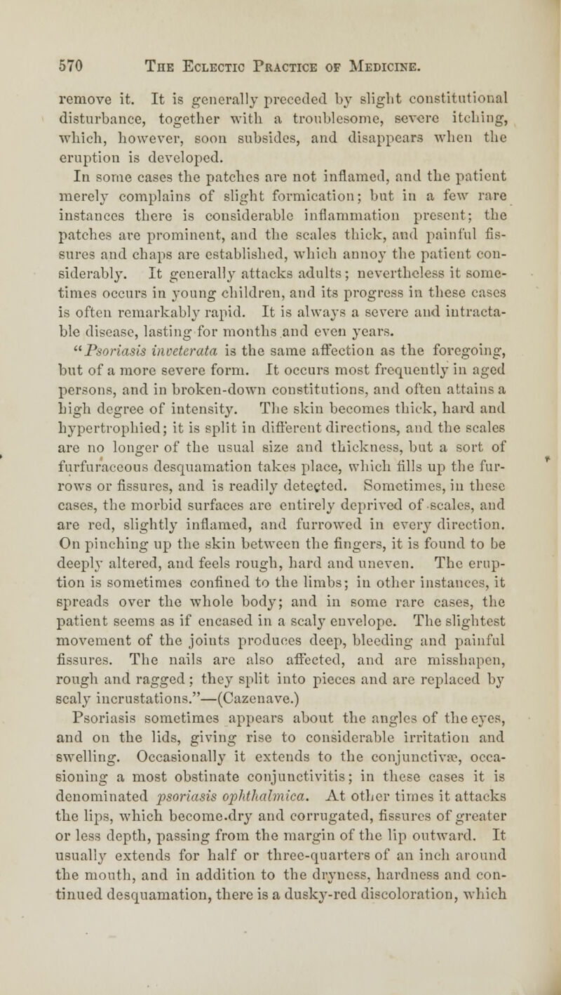 remove it. It is generally preceded by slight constitutional disturbance, together with a tronblesome, severe itching, which, however, soon subsides, and disappears M'hen the eruption is developed. In some cases the patches are not inflamed, and the patient merely complains of slight formication; but in a few rare instances there is considerable inflammation present; the patches are prominent, and the scales thick, and painful fis- sures and chaps are established, which annoy the patient con- siderably. It generally attacks adults; nevertheless it some- times occurs in j-oung children, and its progress in these cases is often remarkably rapid. It is always a severe and intracta- ble disease, lasting for months and even years. Psoriasis inveterata is the same affection as the foregoing, but of a more severe form. It occurs most frequently in aged persons, and in broken-down constitutions, and often attains a high degree of intensity. The skin becomes thick, hard and hypertrophied; it is split in different directions, and the scales are no longer of the usual size and thickness, but a sort of furfuraceous desquamation takes place, which fills up the fur- rows or fissures, and is readily detected. Sometimes, in these cases, the morbid surfaces are entirely deprived of scales, and are red, slightly inflamed, and furrowed in every direction. On pinching up the skin between the fingers, it is found to be deeplj- altered, and feels rough, hard and uneven. The erup- tion is sometimes confined to the limbs; in other instances, it spreads over the whole body; and in some rare cases, the patient seems as if encased in a scaly envelope. The slightest movement of the joints produces deep, bleeding and painful fissures. The nails are also afiTected, and are misshapen, rough and ragged; they split into pieces and are replaced by scaly incrustations.—(Cazenave.) Psoriasis sometimes appears about the angles of the ej^es, and on the lids, giving rise to considerable irritation and swelling. Occasionally it extends to the conjunctivfo, occa- sioning a most obstinate conjunctivitis; in these cases it is denominated psoriasis ophthalmica. At other times it attacks the lips, which become.dry and corrugated, fissures of greater or less depth, passing from the margin of the lip outward. It usually extends for half or three-quarters of an inch around the mouth, and in addition to the dryness, hardness and con- tinued desquamation, there is a duskj'-red discoloration, which