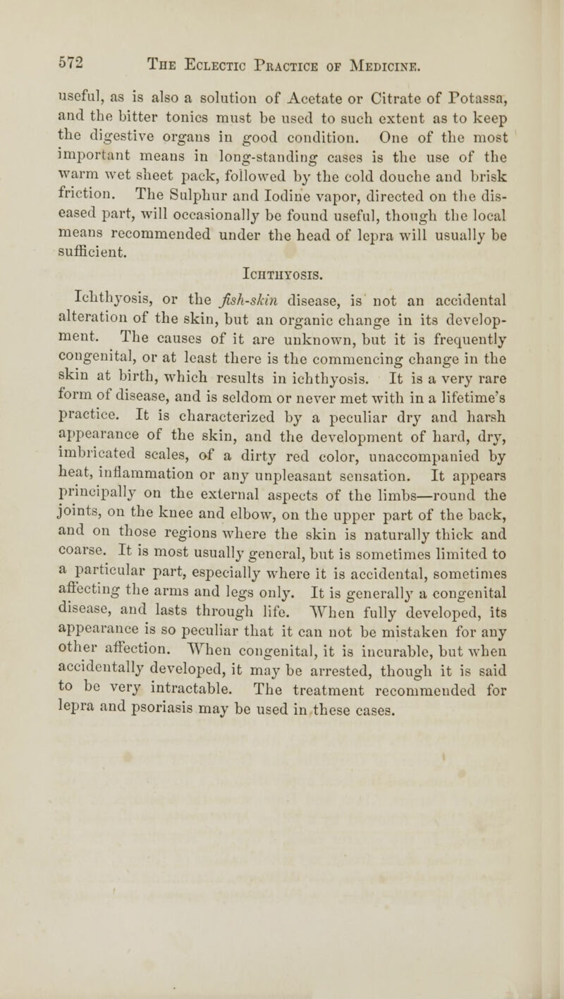 useful, as is also a solution of Acetate or Citrate of Potassa, and the bitter tonics must be used to such extent as to keep the digestive organs in good condition. One of the most important means in long-standing cases is the use of the warm wet sheet pack, followed by the cold douche and brisk friction. The Sulphur and Iodine vapor, directed on the dis- eased part, will occasionally be found useful, though the local means recommended under the head of lepra will usually be sufficient. ICIITUYOSIS. Ichthyosis, or the Jish-sldn disease, is not an accidental alteration of the skin, but an organic change in its develop- ment. The causes of it are unknown, but it is frequently congenital, or at least there is the commencing change in the skin at birth, which results in ichthyosis. It is a very rare form of disease, and is seldom or never met with in a lifetime's practice. It is characterized by a peculiar dry and harsh appearance of the skin, and the development of hard, dry, imbricated scales, of a dirty red color, unaccompanied by heat, inflammation or any unpleasant sensation. It appears principally on the external aspects of the limbs—round the joints, on the knee and elbow, on the upper part of the back, and on those regions where the skin is naturally thick and eoarse.^ It is most usually general, but is sometimes limited to a particular part, especially where it is accidental, sometimes aftecting the arms and legs only. It is generally a congenital disease, and lasts through life. When fully developed, its appearance is so peculiar that it can not be mistaken for any other affection. When congenital, it is incurable, but when accidentally developed, it may be arrested, though it is said to be very intractable. The treatment recommended for lepra and psoriasis may be used in these cases.