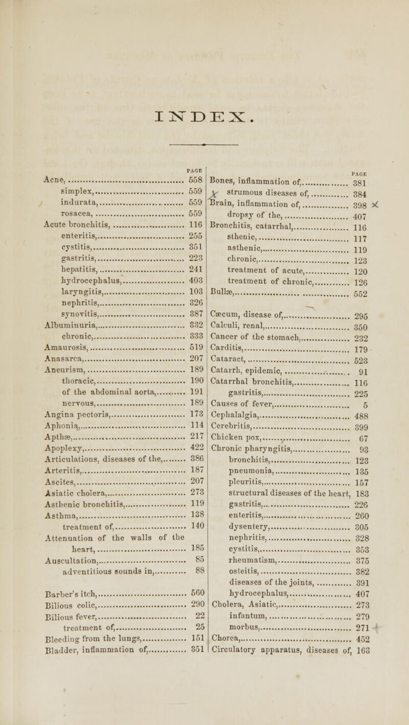 IIs'DEX PAGE Acne, 558 simplex, 559 indurata, 559 rosacea, 559 Acute bronchitis, 116 enteritis, 255 cystitis, 351 gastritis, 223 hepatitis, 241 liyiirocepbalus 403 laryngitis, 103 nephritis, 326 synovitis, 387 Albuminuria, 832 chronic, 333 Amaurosis 519 Anasarca, 207 Aneurism 189 thoracic, 190 of the abdominal aorta, 191 nervous, 189 Angina pectoris, 173 Aphonic 114 Apthae, 217 Apoplexy, 422 Articulations, diseases of the, 386 Arteritis, 187 Ascites, 207 Asiatic cholera, 273 Asthenic bronchitis, 119 Asthma, 138 treatment of, 140 Attenuation of the walls of tlio heart, 185 Auscultation, 85 adventitious sounds in, 88 Barber's itch, 560 Bilious colic, 200 Bilious fever, 22 treatment of, 25 Bleeding from the lungs, 151 Bladder, inflammation of, 351 Bones, inflammation of, 381 y strumous diseases of, 384 Brain, inflammation of, 398 ^L dropsy of the, 407 Bronchitis, catarrhal, 116 sthenic, 117 asthenic, 119 chronic, 123 treatment of acute 120 treatment of chronic 126 Bulla;, 552 Caecum, disease of, 295 Calculi, renal, 350 Cancer of the stomach, 232 Carditis, 179 . Cataract, 523 Catarrh, epidemic, 91 Catarrhal bronchitis, HO gastritis, 225 Causes of fever, 5 Cephalalgia 488 Cerebritis, 399 Chicken pox 07 Chronic pharyngitis, 93 bronchitis 123 pneumonia, 135 plcuritis, 157 structural diseases of the heart, 183 gastritis, 226 enteritis 260 dysentery, 305 nephritis, 328 cystitis, 353 rheumatism, 375 osteitis, 382 diseases of the joints, 391 hydrocephalus 407 Cholera, Asiatic, 273 infantum 279 morbus, 271 ' Chorea, 452 Circulatory apparatus, diseases of, 163