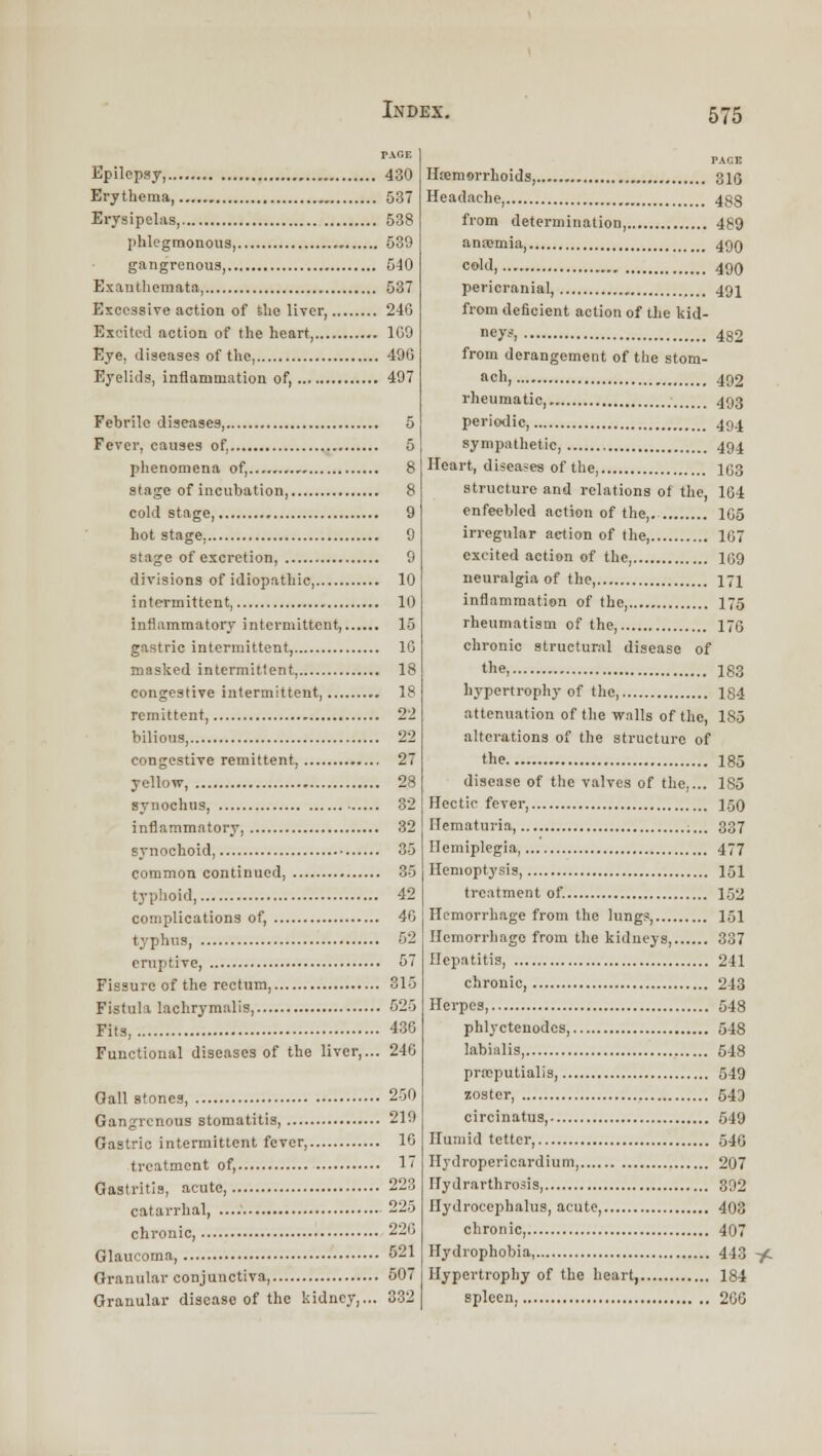 Epilepsy, 430 Erythema 537 Erysipelas, 538 [ihlegmonous, 539 gangrenous, 540 Exanthemata, 537 Excessive action of the liver, 240 Excitetl action of the heart 109 Eye, diseases of the, 400 Eyelids, Inflammation of, 497 Febrile diseases, 5 Fever, causes of, 5 phenomena of, 8 stage of incubation, 8 cold stage, 9 hot stage, 0 stage of excretion 9 divisions of idiopathic, 10 intermittent, 10 inflammatory intermittent, 15 gastric intermittent, 16 masked intermittent, 18 congestive intermittent, 18 remittent, 2'i bilious, 22 congestive remittent, 27 yellow, 28 synoehus, 32 inflammatory, 32 synochoid 35 common continued 35 typhoid 42 complications of, 40 typhus 52 eruptive, 57 Fissure of the rectum, 315 Fistula lachryraalis, 525 Fits, 430 Functional diseases of the liver,... 240 Gall stones, 250 Gangrenous stomatitis, 219 Gastric intermittent fever, 10 treatment of, 1 Gastritis, acute, 223 catarrhal, 225 chronic, 21.0 Glaucoma, 5-1 Granular conjunctiva, 507 Granular disease of the kidney,... 332 PAGE Hiem«irrhoids, 3ig Headache, 433 from determination, 489 anajmia, 49Q coW, 490 pericranial, 491 from deficient action of the kid- ney?, 482 from derangement of the stom- ach, 492 rheumatic, 493 periodic, 49.J sympathetic, 494 Heart, diseases of the, 1C3 structure and relations of the, 1G4 enfeebled action of the,. 105 irregular action of the, 167 excited action of the, 1G9 neuralgia of the, 171 inflammation of the I75 rheumatism of the, 17G chronic structunil disease of the, X83 hypertrophy of the, 184 attenuation of the wnlls of the, I80 alterations of the structure of till? 185 disease of the valves of the,... 1S5 Hectic fever 150 Hematuria, 337 Hemiplegia, 477 Hemoptysis, I5I treatment of 152 Hemorrhage from the lung.s, 151 Hemorrhage from the kidneys, 337 Hepatitis 241 chronic, 243 Herpes, 548 phlyctenodos, 548 labialis 548 prajputialis, 549 zoster, 543 circinatus, 549 Humid tetter, 54G Hydropericardium, 207 Hydrarthrosis 392 Hydrocephalus, acute, 403 chronic, 407 Hydrophobia, 443 y. Hypertrophy of the heart, 184 spleen, 206