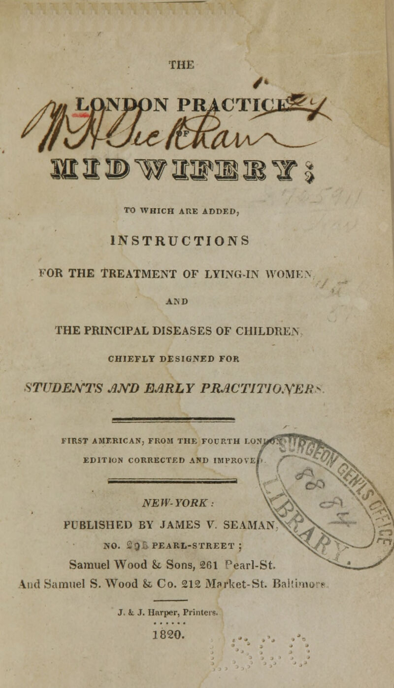 THE TO WHICH ARE ADDED, INSTRUCTIONS I'OR THE TREATMENT OF LYING-IN WOMEN THE PRINCIPAL DISEASES OF CHILDREN CHIEFLY DESIGNED FOR STUDENTS JlJYB EARLY PRACTITHXYEK FIRST AMERICAN, FROM THE FOURTH I.ON EDITION CORRECTED AND IMPROVE NEW-YORK: PUBLISHED BY JAMES V. SEAMA NO. 2gl> PEARL-STREET ; Samuel Wood U Sons, 261 Pearl-St And Samuel S. Wood & Co. 212 MWket-St. Baltimore J. fc J. Harper, Printers. 1820.