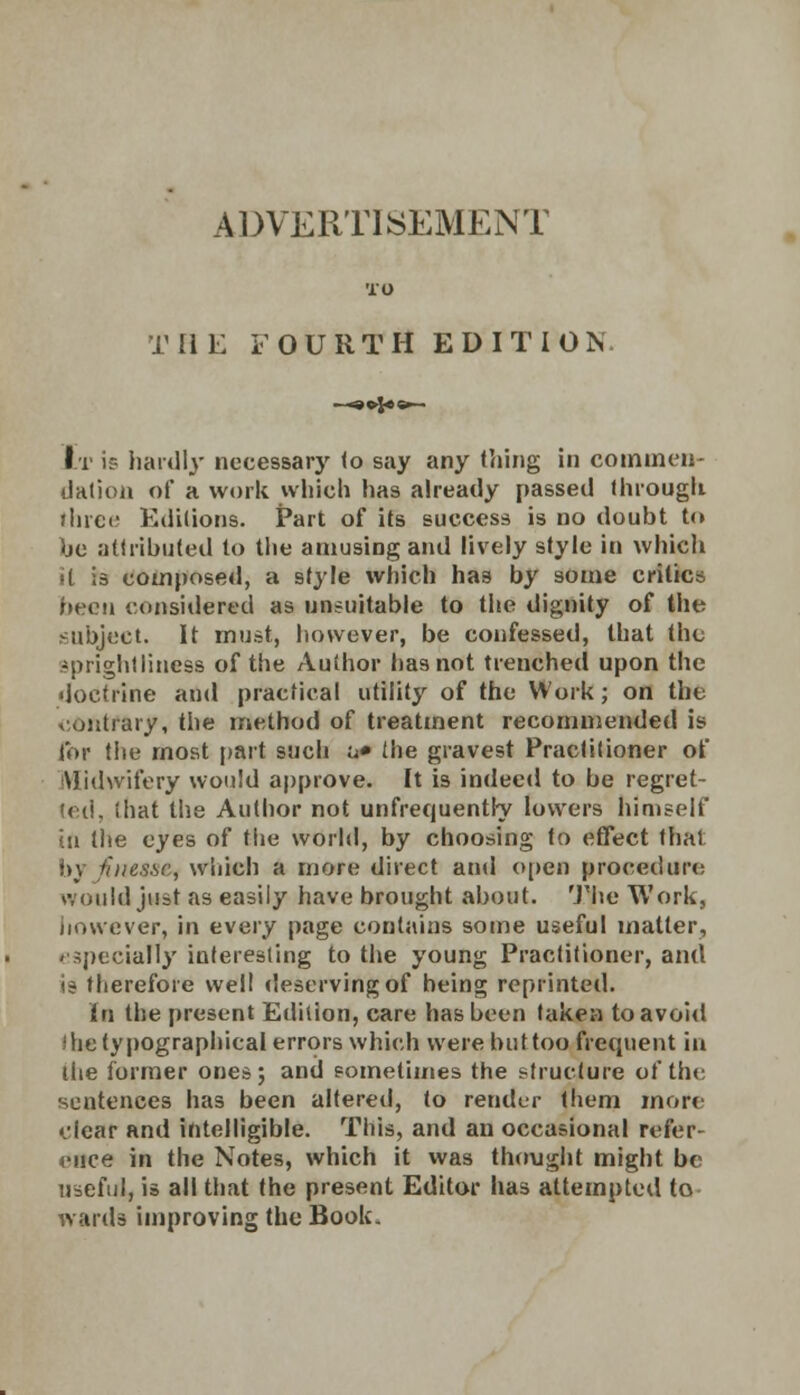 TO THE FOURTH EDITION It i? hardly necessary <o say any thing in commen- dation of a work which has already passed through three Editions. Part of its success is no doubt to be attributed to the amusing and lively style in which it is composed, a style which has by some critics been considered as unsuitable to the dignity of the subject. It must, however, be confessed, that the sprightliness of the Author lias not trenched upon the doctrine ami practical utility of the Work; on the contrary, the method of treatment recommended is for the most part such u» the gravest Practitioner of Midwifery would approve. It is indeed to be regret- ted, that the Author not unfrequentry lowers himself in the eyes of the world, by choosing to effect that b) iiiies.se, which a more direct and open procedure would just as easily have brought about. The Work, however, in every page contains some useful matter, '■specially interesting to the young Practitioner, and is therefore well deserving of being reprinted. In the present Edition, care has been taken to avoid ihe typographical errors which were but too frequent in the former ones; and sometimes the structure of the sentences has been altered, to render them more clear and intelligible. This, and an occasional refer- ence in the Notes, which it was thought might be useful, is all that the present Editor has attempted to wards improving the Book.