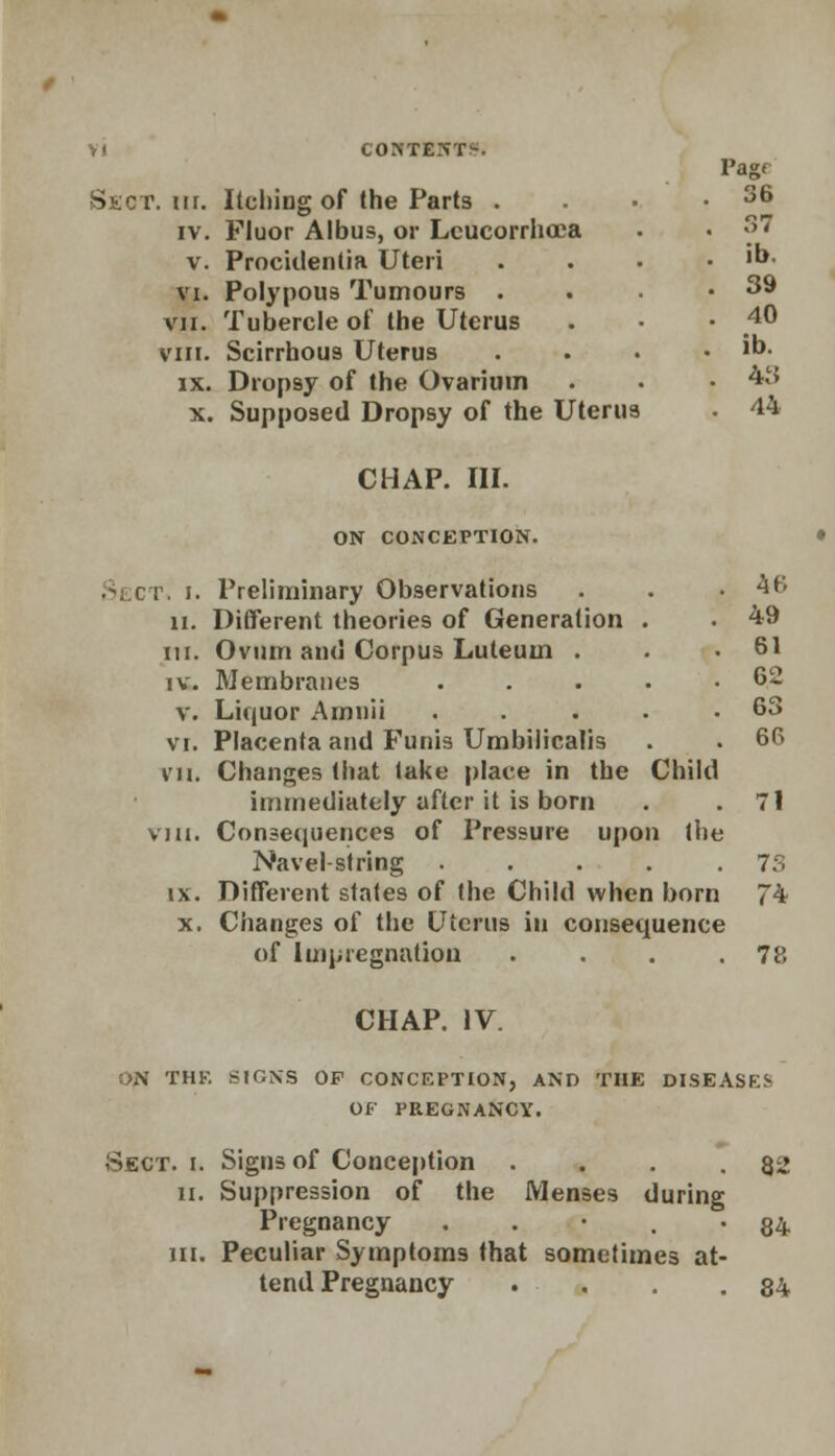 l'ag< Sect. m. Itching of the Parts . . 36 IV. Fluor Albus, or Lcucorrhoca 37 v. Procidentia Uteri . ib. VI. Polypous Tumours . . 39 VII. Tubercle of the Uterus . 40 VIII. Scirrhous Uterus . ib. IX. Dropsy of the Ovarium . 43 X. Supposed Dropsy of the Uterus CHAP. III. . 44 ON CONCEPTION. Sects i. Preliminary Observations n. Different theories of Generation in. Ovum and Corpus Luteuin . iv. Membranes Liquor Amnii Placenta and Funis Umbilicalis Changes that take place in the immediately after it is born Consequences of Pressure upon Navel-string Different states of the Child when born Changes of the Uterus in consequence of Impregnation . v. VI. VII. X. 46 49 , 61 62 63 , , 66 Child 71 l the 73 l born 74 78 CHAP. IV. ,.\ THE SIGNS OP CONCEPTION, AND THE DISEASES OF PREGNANCY. Sect. i. Signs of Conception . . . .82 n. Suppression of the Menses during Pregnancy • • ' . • 84 in. Peculiar Symptoms that sometimes at- tend Pregnancy . . . .84