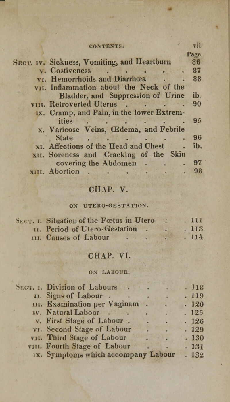 Page Sect. iv. Sickness, Vomiting, and Heartburn 86 v. Costiveness ..... 87 vi. Hemorrhoids and Diarrhoea . . 88 vii. Inflammation about the Neck of the Bladder, and Suppression of Urine ib. vm. Retroverted Uterus . . . .90 ix. Cramp, and Pain, in the lower Extrem- ities 95 x. Varicose Veins, (Edema, and Febrile State 96 xi. Affections of the Head and Chest . ib. xn. Soreness and Cracking of the Skin covering the Abdomen . . .97 Hiii. Abortion ...... 98 CHAP. V. ON UTERO-GESTATION. Sect. i. Situation of the Foetus in Utero . . Ill ii. Period of Utero-Gestation . . .113 in. Causes of Labour . . . .114 CHAP. VI. ON LABOUR. Sect. i. Division of Labours ii. Signs of Labour . m. Examination per Vaginam iv. Natural Labour . v. First Stage of Labour . vi. Second Stage of Labour vii. Third Stage of Labour vm. Fourth Stage of Labour 118 119 120 125 126 129 130 131 ix. Symptoms which accompany Labour . 132