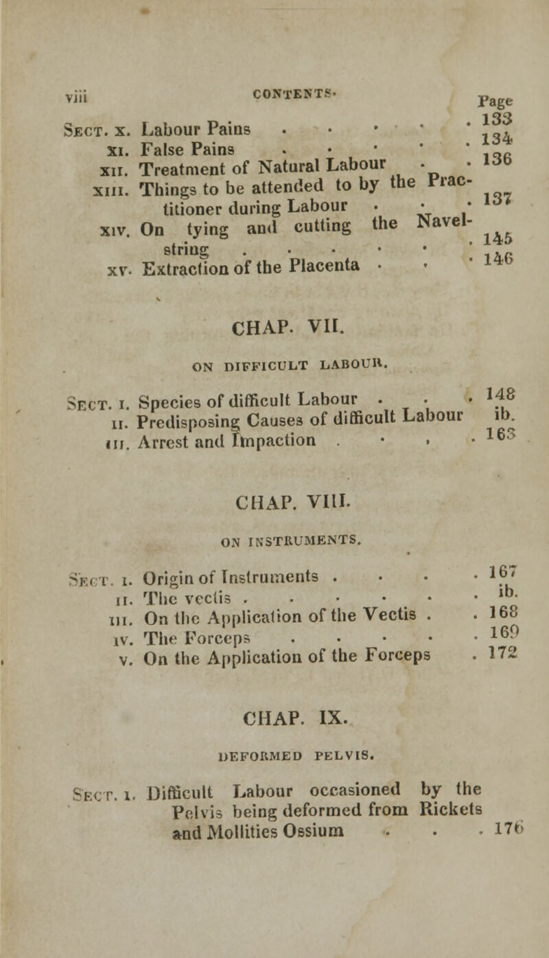 Page Sect. x. Labour Pains • • * _* 136 xi. False Pains xii. Treatment of Natural Labour . xiii. Things to be attended to by the Vrac titioner during Labour . • xiv. On tying and cutting the Navel string . xv. Extraction of the Placenta • 137 145 146 CHAP. VH. ON DIFFICULT LABOUR. Sect. i. Species of difficult Labour . . • 148 ii. Predisposing Causes of difficult Labour lb. in. Arrest and Impaction • 16S CHAP. VIII. ON INSTRUMENTS. Sjbgt. I. Origin of Instruments .... 167 ii. The vectis ,bo in. On the Application of the Vectis . .168 iv. The Forceps 16^ v. On the Application of the Forceps . 172 CHAP. IX. DEFORMED PELVIS. Sect. i. Difficult Labour occasioned by the Pelvis being deformed from Rickets and Mollities Ossium . . . 176