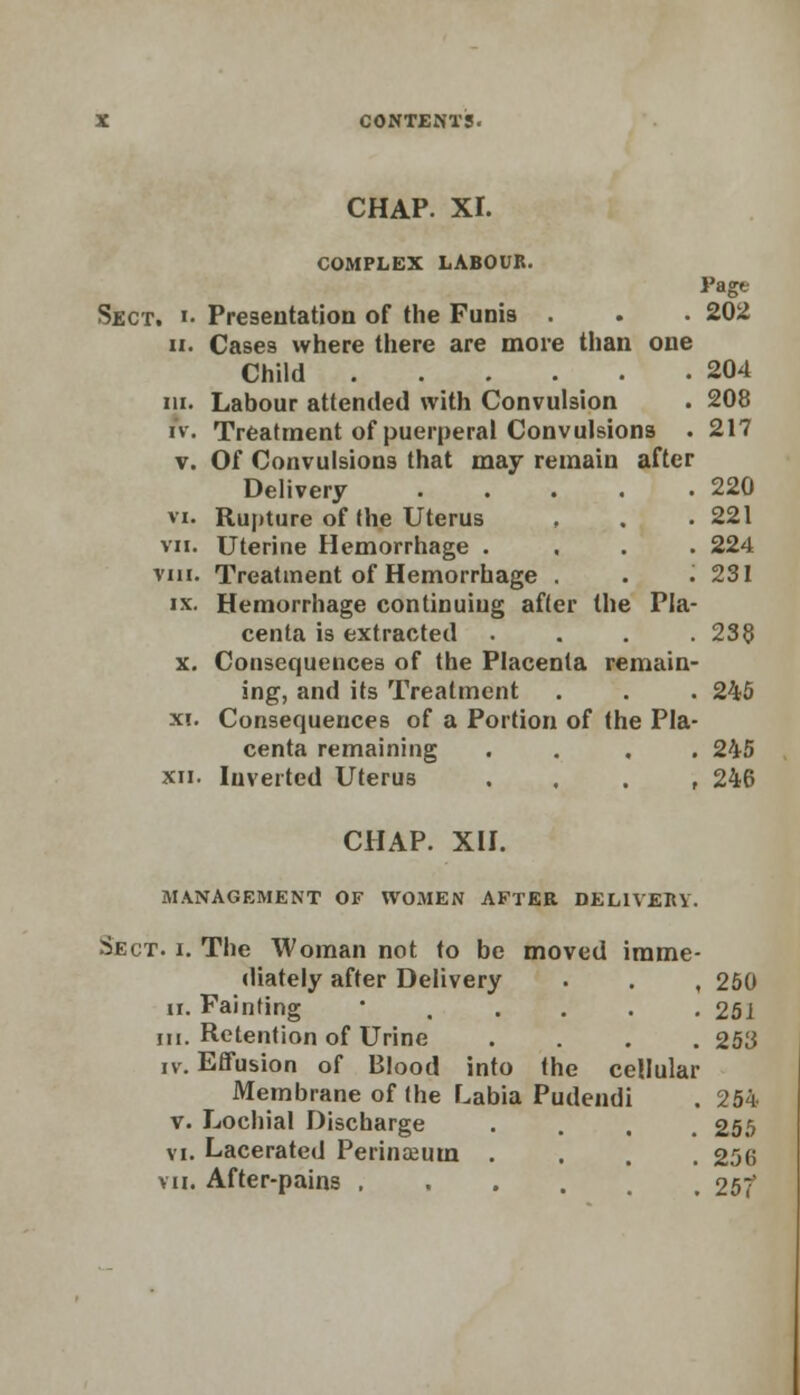 CHAP. XI. COMPLEX LABOUR. Page Sect. i. Presentation of the Funis . . • 202 ii. Cases where there are more than one Child 204 in. Labour attended with Convulsion . 208 iv. Treatment of puerperal Convulsions . 217 v. Of Convulsions that may remain after Delivery 220 vi. Rupture of the Uterus , . . 221 vn. Uterine Hemorrhage .... 224 vm. Treatment of Hemorrhage . . .231 ix. Hemorrhage continuing after the Pla- centa is extracted . . . .238 x. Consequences of the Placenta remain- ing, and its Treatment . . . 240 xi. Consequences of a Portion of the Pla- centa remaining .... 245 xn. Inverted Uterus , 246 CHAP. XII. MANAGEMENT OF WOMEN AFTER DELIVERY. Sect. i. The Woman not to be moved imme- diately after Delivery . . , 250 ii. Fainting *..... 251 In. Retention of Urine .... 25i3 iv. Effusion of Blood into the cellular Membrane of (he Labia Pudendi . 254 v. Lochial Discharge .... 255 vi. Lacerated Perinceum .... 256 vu. After-pains .... , 25?