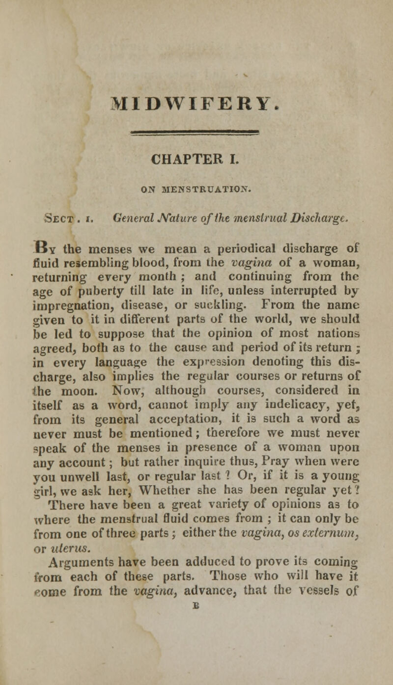 MIDWIFERY. CHAPTER I. ON MENSTRUATION. Sect . i. General Nature of the menstrual Discharge. By the menses we mean a periodical discharge of fluid resembling blood, from the vagina of a woman, returning every month ; and continuing from the age of puberty till late in life, unless interrupted by impregnation, disease, or suckling. From the name given to it in different parts of the world, we should be led to suppose that the opinion of most nations agreed, both as to the cause and period of its return ; in every language the expression denoting this dis- charge, also implies the regular courses or returns of the moon. Now, although courses, considered in itself as a word, cannot imply any indelicacy, yet, from its general acceptation, it is such a word as never must be mentioned; therefore we must never speak of the menses in presence of a woman upon any account; but rather inquire thus, Pray when were you unwell last, or regular last ? Or, if it is a young girl, we ask her, Whether she has been regular yet ? There have been a great variety of opinions a3 to where the menstrual fluid comes from ; it can only be from one of three parts; either the vagina, os externum. or uterus. Arguments have been adduced to prove its coming iVom each of these parts. Those who will have it eome from the vagina, advance, that the vessels of E