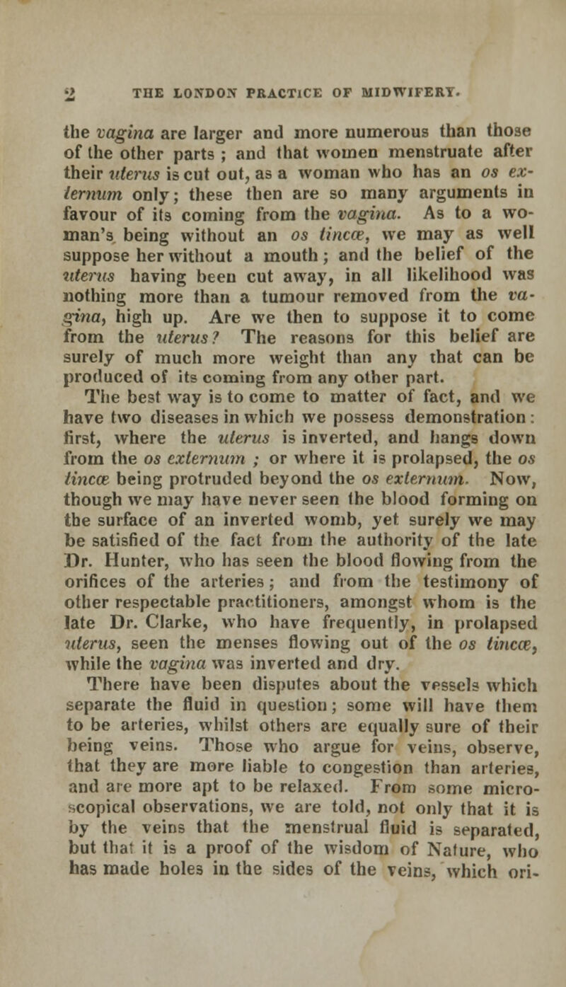 the vagina are larger and more numerous than those of the other parts ; and that women menstruate after their uterus is cut out, as a woman who has an os ex- ternum only; these then are so many arguments in favour of its coming from the vagina. As to a wo- man's being without an os tincce, we may as well suppose her without a mouth; and the belief of the uterus having been cut away, in all likelihood was nothing more than a tumour removed from the va- gina, high up. Are we then to suppose it to come from the uterus? The reasons for this belief are surely of much more weight than any that can be produced of its coming from any other part. The best way is to come to matter of fact, and we have two diseases in which we possess demonstration : first, where the uterus is inverted, and hangs down from the os externum ; or where it is prolapsed, the os tincce being protruded beyond the os externum. Now, though we may have never seen the blood forming on the surface of an inverted womb, yet surely we may be satisfied of the fact from the authority of the late Dr. Hunter, who has seen the blood flowing from the orifices of the arteries; and from the testimony of other respectable practitioners, amongst whom is the late Dr. Clarke, who have frequently, in prolapsed uterus, seen the menses flowing out of the os tincai, while the vagina was inverted and dry. There have been disputes about the vessels which separate the fluid in question; some will have them to be arteries, whilst others are equally sure of their being veins. Those who argue for veins, observe, that they are more liable to congestion than arteries, and are more apt to be relaxed. From some micro- scopical observations, we are told, not only that it is by the veins that the menstrual fluid is separated, but that it is a proof of the wisdom of Nature, who has made holes in the sides of the veins, which ori-
