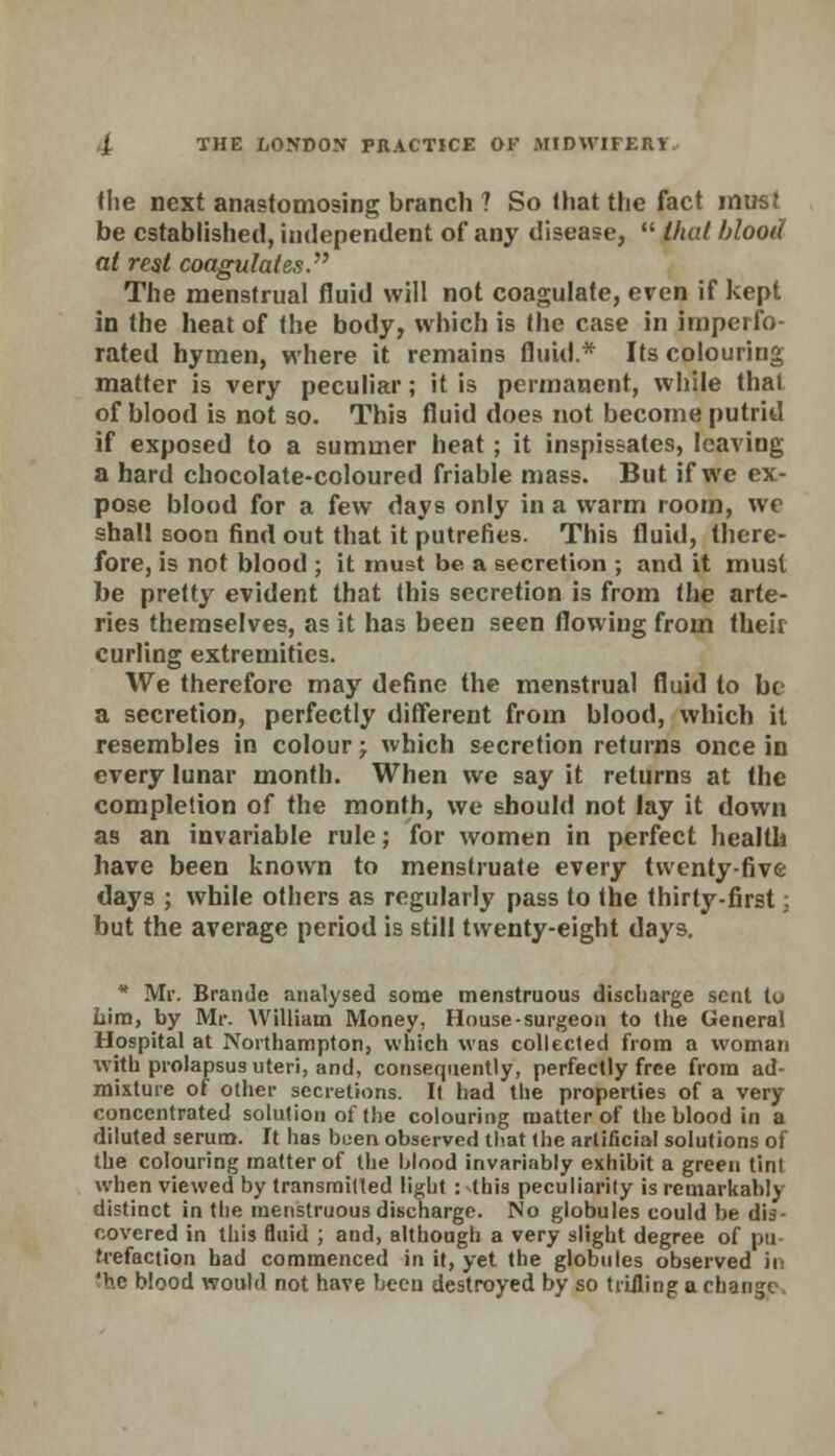 fhe next anastomosing branch ? So that the fact must be established, independent of any disease,  that blood at rest coagulates. The menstrual fluid will not coagulate, even if kept in the heat of the body, which is the case in imperfo- rated hymen, where it remains fluid.* Its colouring matter is very peculiar; it is permanent, while that of blood is not so. This fluid does not become putrid if exposed to a summer heat; it inspissates, leaving a hard chocolate-coloured friable mass. But if we ex- pose blood for a few days only in a warm room, we shall soon find out that it putrefies. This fluid, there- fore, is not blood ; it must be a secretion ; and it must be pretty evident that this secretion is from the arte- ries themselves, as it has been seen flowing from their curling extremities. We therefore may define the menstrual fluid to be a secretion, perfectly different from blood, which it resembles in colour \ which secretion returns once in every lunar month. When we say it returns at the completion of the month, we should not lay it down as an invariable rule; for women in perfect health have been known to menstruate every twenty-five days ; while others as regularly pass to the thirty-first; but the average period is still twenty-eight days. * Mr. Brandc analysed some tnenstruous discharge sent tu Lira, by Mr. William Money, House-surgeon to the General Hospital at Northampton, which was collected from a woman with prolapsus uteri, and, consequently, perfectly free from ad- mixture of other secretions. It had the properties of a very concentrated solution of the colouring matter of the blood in a diluted serum. It has boen observed that the artificial solutions of the colouring matter of the Mood invariably exhibit a green tint when viewed by transmitted light :4his peculiarity is remarkably distinct in the menstruous discharge. No globules could be dis- covered in this fluid ; and, although a very slight degree of pu- trefaction bad commenced in it, yet the globules observed in 'he blood would not have been destroyed by so trifling a change