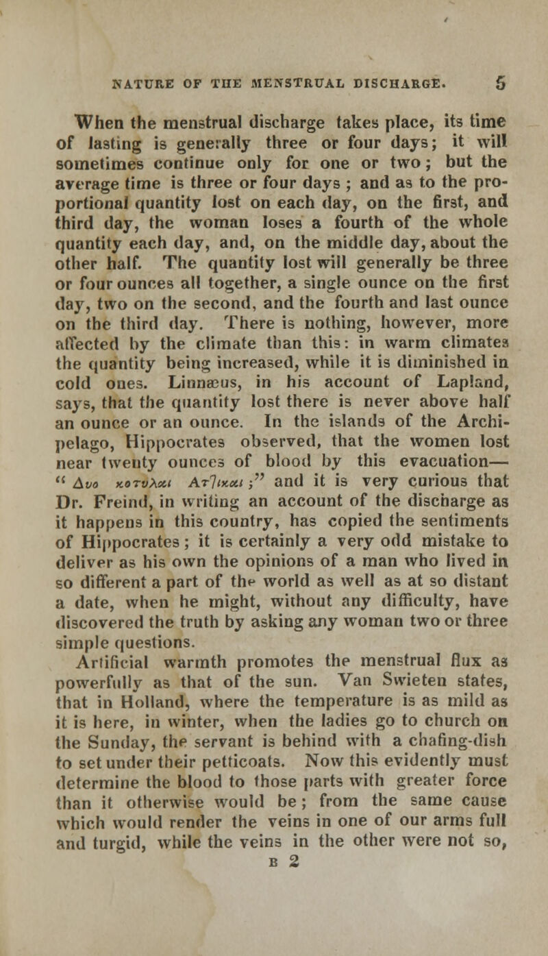 When the menstrual discharge takes place, its time of lasting is generally three or four days; it will sometimes continue only for one or two; but the average time is three or four days ; and as to the pro- portional quantity lost on each day, on the first, and third day, the woman loses a fourth of the whole quantity each day, and, on the middle day, about the other half. The quantity lost will generally be three or four ounces all together, a single ounce on the first day, two on the second, and the fourth and last ounce on the third day. There is nothing, however, more affected by the climate than this: in warm climates the quantity being increased, while it is diminished in cold ones. Linna3us, in his account of Lapland, says, that the quantity lost there is never above half an ounce or an ounce. In the islands of the Archi- pelago, Hippocrates observed, that the women lost near twenty ounces of blood by this evacuation—  Avo kotvXxi Arlocxi; and it is very curious that Dr. Freind, in writing an account of the discharge as it happens in this country, has copied the sentiments of Hippocrates; it is certainly a very odd mistake to deliver as his own the opinions of a man who lived in so different a part of the world as well as at so distant a date, when he might, without any difficulty, have discovered the truth by asking any woman two or three simple questions. Artificial warmth promotes the menstrual flux as powerfully as that of the sun. Van Swieten states, that in Holland, where the temperature is as mild as it is here, in winter, when the ladies go to church on the Sunday, the servant is behind with a chafing-dish to set under their petticoats. Now this evidently must determine the blood to ihose parts with greater force than it otherwise would be; from the same cause which would render the veins in one of our arms full and turgid, while the veins in the other were not so, b 2