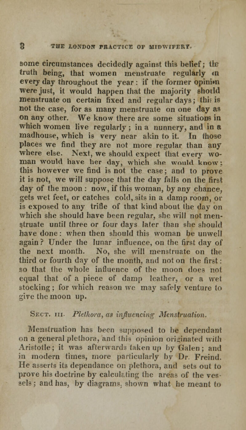 some circumstances decidedly against this belief; tic truth being, that women menstruate regularly <n every day throughout the year : if the former opinim were just, it would happen that the majority shoild menstruate on certain fixed and regular days; this is not the case, for as many menstruate on one day as on any other. We know there are some situations in which women live regularly ; in a nunnery, and in a madhouse, which is very near akin to it. In those places we find they are not more regular than any where else. Next, we should expect that every wo- man would have her day, which she would know: this however we find is not the case; and to prove it is not, we will suppose that the day falls on the first day of the moon : now, if this woman, by any chance, gets wet feet, or catches cold, sits in a damp room, or is exposed to any trifle of that kind about the day on which she should have been regular, she will not men- struate until three or four days later than she should have done: when then should this woman be unwell again ? Under the lunar influence, on the first day of the next month. No, she will menstruate on the third or fourth day of the month, and not on the first: so that the whole influence of the moon does not equal that of a piece of damp leather, or a wet stocking; for which reason we may safely venture to give the moon up. Sect. hi. Plethora, as influencing Menstruation. Menstruation has been supposed to he dependant on a general plethora, and this opinion originated with Aristotle; it was afterwards taken up by Galen; and in modern times, more particularly by Dr. Freind. He asserts its dependance on plethora, and sets out to prove his doctrine by calculating the areas of the ves- sels ; and has, by diagrams, shown what he meant to