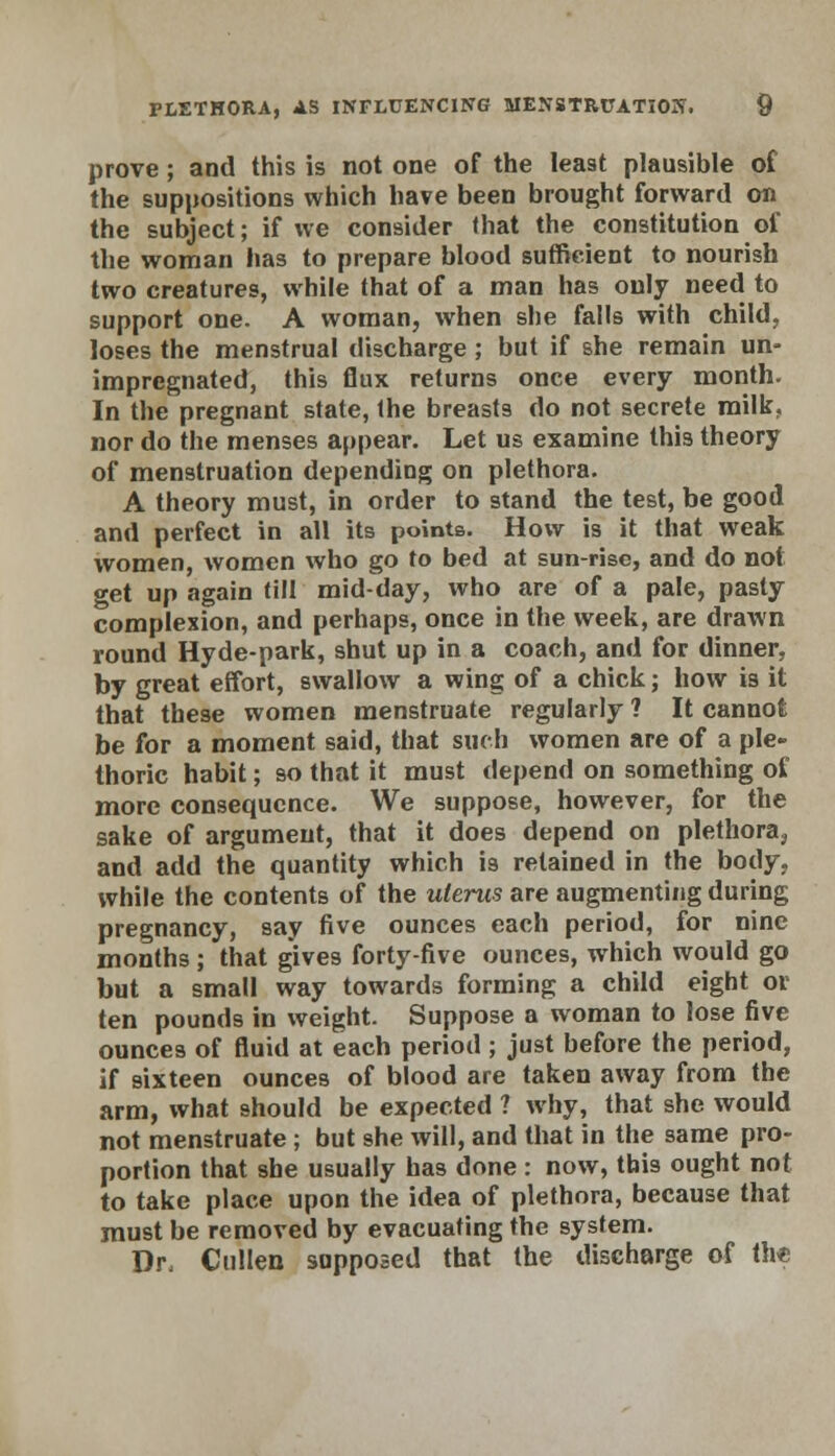 prove ; and this is not one of the least plausible of the suppositions which have been brought forward on the subject; if we consider that the constitution of the woman has to prepare blood sufficient to nourish two creatures, while that of a man has only need to support one. A woman, when she falls with child, loses the menstrual discharge; but if she remain un- impregnated, this flux returns once every month. In the pregnant state, the breasts do not secrete milk, nor do the menses appear. Let us examine this theory of menstruation depending on plethora. A theory must, in order to stand the test, be good and perfect in all its points. How is it that weak women, women who go to bed at sun-rise, and do not get up again till mid-day, who are of a pale, pasty complexion, and perhaps, once in the week, are drawn round Hyde-park, shut up in a coach, and for dinner. by great effort, swallow a wing of a chick; how is it that these women menstruate regularly 1 It cannot be for a moment said, that such women are of a ple- thoric habit; so that it must depend on something of more consequence. We suppose, however, for the sake of argument, that it does depend on plethora, and add the quantity which is retained in the body, while the contents of the uterus are augmenting during pregnancy, say five ounces each period, for nine months ; that gives forty-five ounces, which would go but a small way towards forming a child eight or ten pounds in weight. Suppose a woman to lose five ounces of fluid at each period; just before the period, if sixteen ounces of blood are taken away from the arm, what should be expected ? why, that she would not menstruate ; but she will, and that in the same pro- portion that she usually has done: now, this ought not to take place upon the idea of plethora, because that must be removed by evacuating the system. Dr, Cullen supposed that the discharge of the