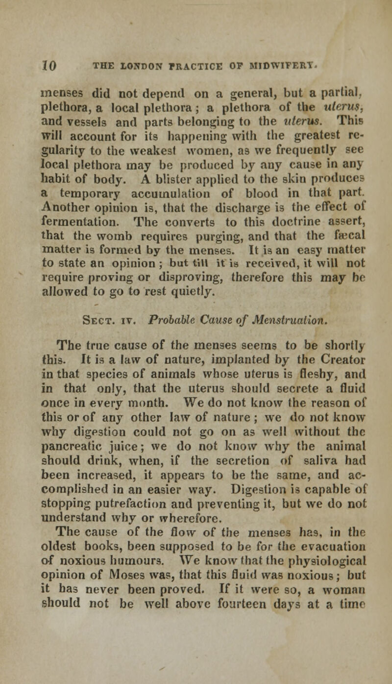 menses did not depend on a general, but a partial, plethora, a local plethora; a plethora of the uterus. and vessels and parts belonging to the uterus. This will account for its happening with the greatest re- gularity to the weakest women, as we frequently see local plethora may be produced by any cause in any habit of body. A blister applied to the skin produces a temporary accumulation of blood in that part. Another opinion is, that the discharge is the effect of fermentation. The converts to this doctrine assert, that the womb requires purging, and that the fiecal matter is formed by the menses. It is an easy matter to state an opinion ; but tin it is received, it will not require proving or disproving, therefore this may be allowed to go to rest quietly. Sect. iv. Probable Cause of Menstruation. The true cause of the menses seems to be shortly this. It is a law of nature, implanted by the Creator in that species of animals whose uterus is fleshy, and in that only, that the uterus should secrete a fluid once in every month. We do not know the reason of this or of any other law of nature ; we do not know why digpstion could not go on as well without the pancreatic juice; we do not know why the animal should drink, when, if the secretion of saliva had been increased, it appears to be the same, and ac- complished in an easier way. Digestion is capable of stopping putrefaction and preventing it, but we do not understand why or wherefore. The cause of the flow of the menses has, in the oldest books, been supposed to be for the evacuation of noxious humours. We know that the physiological opinion of Moses was, that this fluid was noxious; but it has never been proved. If it were so, a woman should not be well above fourteen days at a time