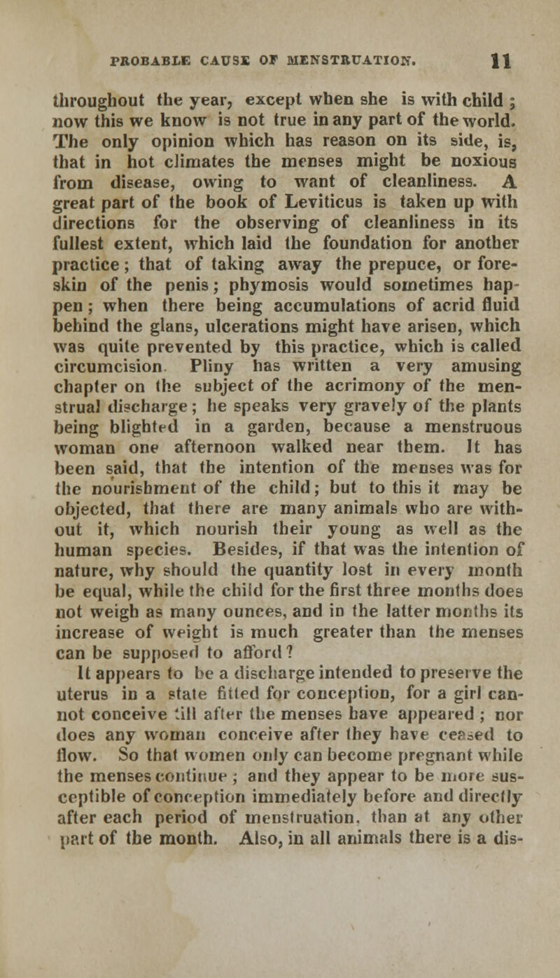 PROBABLE CAUSE OF MENSTRUATION. \\ throughout the year, except when she is with child ; now this we know is not true in any part of the world. The only opinion which has reason on its side, is, that in hot climates the mcnse9 might be noxious from disease, owing to want of cleanliness. A great part of the book of Leviticus is taken up with directions for the observing of cleanliness in its fullest extent, which laid the foundation for another practice; that of taking away the prepuce, or fore- skin of the penis; phymosis would sometimes hap- pen ; when there being accumulations of acrid fluid behind the glans, ulcerations might have arisen, which was quite prevented by this practice, which is called circumcision Pliny has written a very amusing chapter on the subject of the acrimony of the men- strual discharge; he speaks very gravely of the plants being blighted in a garden, because a menstruous woman one afternoon walked near tbem. It has been said, that the intention of the menses was for the nourishment of the child; but to this it may be objected, that there are many animals who are with- out it, which nourish their young as well as the human species. Besides, if that was the intention of nature, why should the quantity lost in every month be equal, while the child for the first three months does not weigh as many ounces, and in the latter months its increase of weight is much greater than the menses can be supposed to afford? It appears to be a discharge intended to preserve the uterus in a state fitted for conception, for a girl can- not conceive till after the menses have appeared ; nor does any woman conceive after they have ceased to flow. So that women only can become pregnant while the menses continue ; and they appear to be more sus- ceptible of conception immediately before and directly after each period of menstruation, than at any other part of the month. Also, in all animals there is a dis-