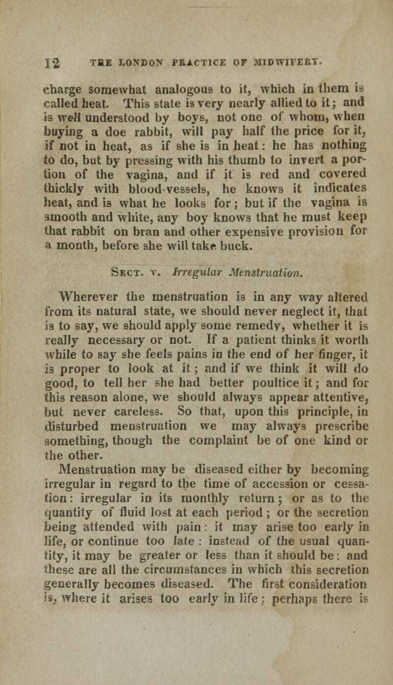 charge somewhat analogous to it, which in them ia called heat. This state is very nearly allied to it; and is well understood by boys, not one of whom, when buying a doe rabbit, will pay half the price for it, if not in heat, as if she is in heat: he has nothing to do, but by pressing with his thumb to invert a por- tion of the vagina, and if it is red and covered thickly with bloodvessels, he knows it indicates heat, and is what he looks for; but if the vagina is smooth and white, any boy knows that he must keep that rabbit on bran and other expensive provision for a month, before she will take buck. Sect. v. Irregular Menstruation. Wherever the menstruation is in any way altered from its natural state, we should never neglect it, that i3 to say, we should apply some remedy, whether it is really necessary or not. If a patient thinks it worth while to say she feels pains in the end of her finger, it is proper to look at it; and if we think it will do good, to tell her she had better poultice it; and for this reason alone, we should always appear attentive, but never careless. So that, upon this principle, in disturbed menstruation we may always prescribe something, though the complaint be of one kind or the other. Menstruation may be diseased either by becoming irregular in regard to the time of accession or cessa- tion : irregular in its monthly return; or as to the quantity of fluid lost at each period ; or the secretion being attended with pain: it may arise too early in life, or continue too late : instead of the usual quan- tity, it may be greater or less than it should be: and these are all the circumstances in which this secretion generally becomes diseased. The first consideration is, where it arises too early in life: perhaps there i?