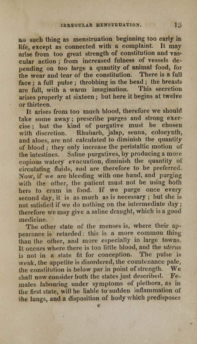 ao such thing as menstruation beginning too eariy in life, except as connected with a complaint. It may arise from too great strength of constitution and vas* cular action ; from increased fulness of vessels de- pending on too large a quantity of animal food, for the wear and tear of the constitution. There is a full face ; a full pulse ; throbbing in the head ; the breasts are full, with a warm imagination. This secretion arises properly at sixteen; but here it begins at twelve or thirteen. It arises from too much blood, therefore we should take some away; prescribe purges and strong exer- cise ; but the kind of purgative must be chosen with discretion. Rhubarb, jalap, senna, colocynth, and aloes, are not calculated to diminish the quantify of blood ; they only increase the peristaltic motion of the intestines. Saline purgatives, by producing a more copious watery evacuation, diminish the quantity of circulating fluids, and are therefore to be preferred. Now, if we are bleeding with one hand, and purging with the other, the patient must not be using both hers to cram in food. If we purge once every second day, it is as much as is necessary ; but she is not satisfied if we do nothing on the intermediate day; therefore we may give a saline draught, which is a good medicine. The other state of the menses is, where their ap- pearance is retarded: this is a more common thing than the other, and more especially in large towns. It occurs where there is too little blood, and the uterus is not in a state fit for conception. The pulse is weak, the appetite is disordered, the countenance pale, the constitution is below par in point of strength. We shall now consider both the states just described. Fe- males labouring under symptoms of plethora, as in the first state, will be liable to1 sudden inflammation of the lungs, and a disposition of body which predisposes