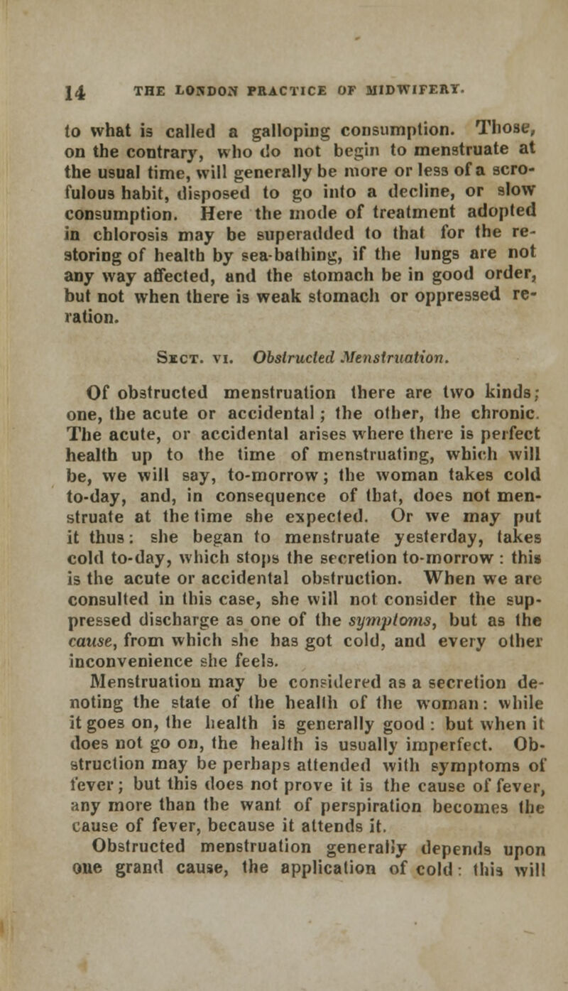 to what is called a galloping consumption. Those, on the contrary, who do not begin to menstruate at the usual time, will generally be more or less of a scro- fulous habit, disposed to go into a decline, or slow consumption. Here the mode of treatment adopted in chlorosis may be superadded to that for the re- storing of health by sea-bathing, if the lungs are not any way affected, and the stomach be in good order, but not when there is weak stomach or oppressed re- ration. Sect, vi. Obstructed Menstruation. Of obstructed menstruation there are two kinds; one, the acute or accidental; the other, the chronic. The acute, or accidental arises where there is perfect health up to the time of menstruating, which will be, we will say, to-morrow; the woman takes cold to-day, and, in consequence of (bat, does not men- struate at the time she expected. Or we may put it thus: she began to menstruate yesterday, takes cold to-day, which stops the secretion to-morrow : this is the acute or accidental obstruction. When we are consulted in this case, she will not consider the sup- pressed discharge as one of the sy?nptonis, but as the cause, from which she has got cold, and every other inconvenience she feels. Menstruation may be considered as a secretion de- noting the state of the heallh of the woman: while it goes on, the health is generally good : but when it does not go on, the health is usually imperfect. Ob- struction may be perhaps attended with symptoms of lever; but this does not prove it i3 the cause of fever, any more than the want of perspiration becomes the cause of fever, because it attends it. Obstructed menstruation generally depends upon one grand cause, the application of cold: this will