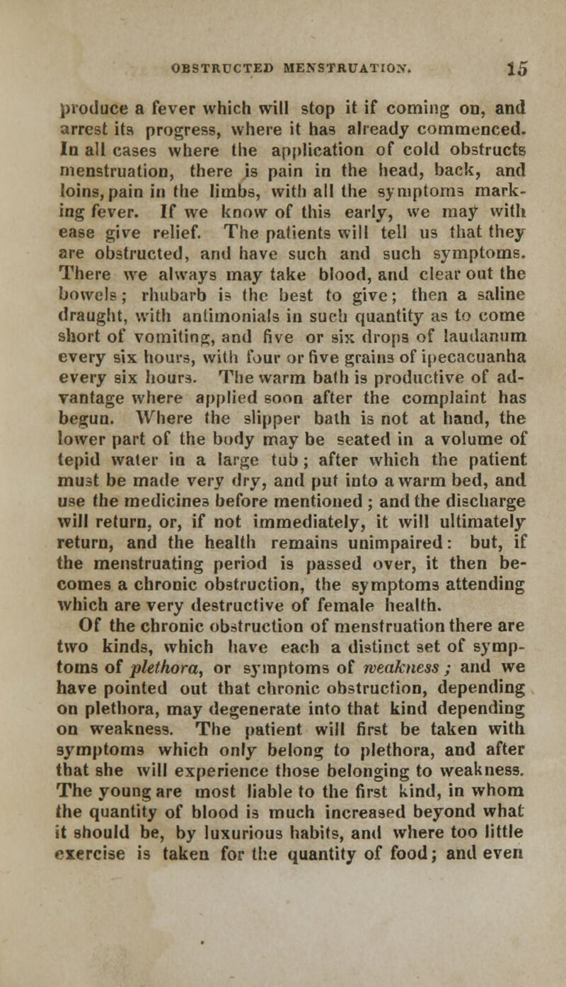 produce a fever which will stop it if coming on, and arrest its progress, where it has already commenced. In all cases where the application of cold obstructs menstruation, there is pain in the head, back, and loins,pain in the limbs, with all the symptoms mark- ing fever. If we know of this early, we may with ease give relief. The patients will tell us that they are obstructed, and have such and such symptoms. There we always may take blood, and clear out the bowels; rhubarb is the best to give; then a saline draught, with antimonials in such quantity as to come short of vomiting, and five or six drops of laudanum every six hours, with four or five grains of ipecacuanha every six hours. The warm bath is productive of ad- vantage where applied soon after the complaint has begun. Where the slipper bath is not at hand, the lower part of the body may be seated in a volume of tepid water in a large tub; after which the patient must be made very dry, and put into a warm bed, and use the medicines before mentioned ; and the discharge will return, or, if not immediately, it will ultimately return, and the health remains unimpaired: but, if the menstruating period is passed over, it then be- comes a chronic obstruction, the symptoms attending which are very destructive of female health. Of the chronic obstruction of menstruation there are two kinds, which have each a distinct set of symp- toms of plethora, or symptoms of weakness ; and we have pointed out that chronic obstruction, depending on plethora, may degenerate into that kind depending on weakness. The patient will first be taken with symptoms which only belong to plethora, and after that she will experience those belonging to weakness. The young are most liable to the first kind, in whom the quantity of blood is much increased beyond what it should be, by luxurious habits, and where too little exercise is taken for the quantity of food; and even