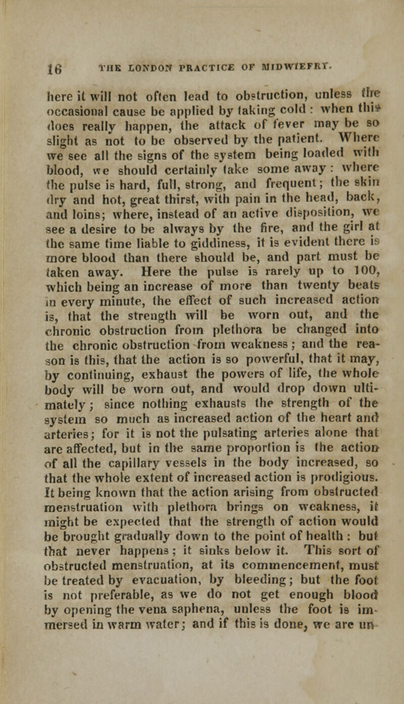 here it will not often lead to obstruction, unless tire occasional cause be applied by taking cold : when thi* does really happen, the attack of fever may be so slight as not to be observed by the patient. Where we see all the signs of the system being loaded with blood, we should certainly take some away : where the pulse is hard, full, strong, and frequent; the skin dry and hot, great thirst, with pain in the head, back, and loins; where, instead of an active disposition, we see a desire to be always by the fire, and the girl at the same time liable to giddiness, it is evident there is more blood than there should be, and part must be taken away. Here the pulse is rarely up to 100, which being an increase of more than twenty beats in every minute, the effect of such increased action is, that the strength will be worn out, and the chronic obstruction from plethora be changed into the chronic obstruction from weakness; and the rea- son is this, that the action is so powerful, that it may, by continuing, exhaust the powers of life, the whole body will be worn out, and would drop down ulti- mately ; since nothing exhausts the strength of the system so much as increased action of the heart and arteries; for it is not the pulsating arteries alone that are affected, but in the same proportion is the action of all the capillary vessels in the body increased, so that the whole extent of increased action is prodigious. It being known that the action arising from obstructed menstruation with plethora brings on weakness, it might be expected that the strength of action would be brought gradually down to the point of health : but that never happens ; it sinks below it. This sort of obstructed menstruation, at its commencement, must be treated by evacuation, by bleeding; but the foot is not preferable, as we do not get enough blood by opening the vena saphena, unless the foot is im- mersed in warm water; and if this is done, we are un