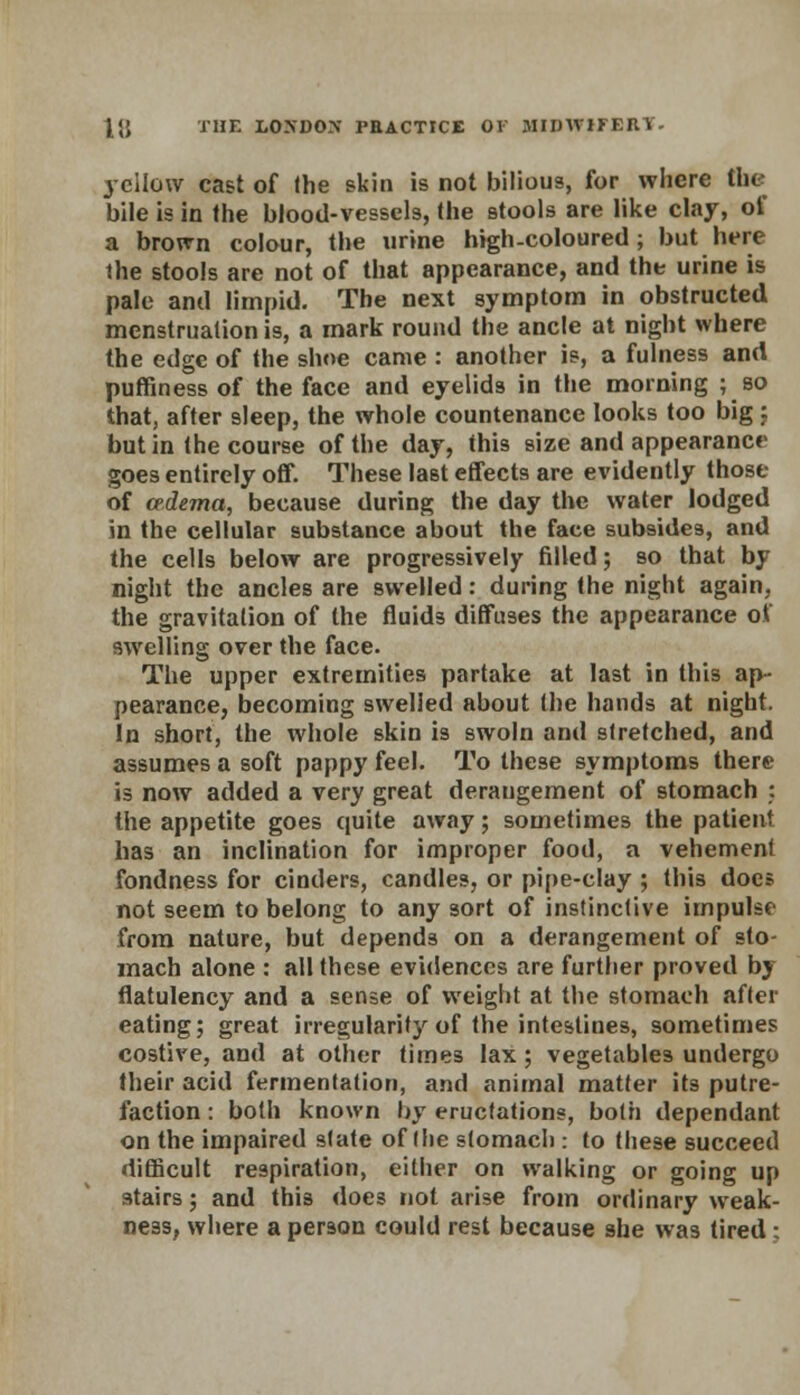 yellow cast of the skin is not bilious, for where the bile is in the blood-vessels, the stools are like clay, of a brown colour, the urine high-coloured; but here the stools are not of that appearance, and the urine is pale and limpid. The next symptom in obstructed menstruation is, a mark round the ancle at night where the edge of the shoe came : another is, a fulness and puffiness of the face and eyelids in the morning ; so that, after 9leep, the whole countenance looks too big : but in the course of the day, this size and appearance goes entirely off. These last effects are evidently those of oedema, because during the day the water lodged in the cellular substance about the face subsides, and the cells below are progressively filled; so that by night the ancles are swelled: during the night again, the gravitation of the fluids diffuses the appearance of swelling over the face. The upper extremities partake at last in this ap- pearance, becoming swelled about the hands at night. In short, the whole skin is swoln and stretched, and assumes a soft pappy feel. To these symptoms there is now added a very great derangement of stomach : the appetite goes quite away; sometimes the patient has an inclination for improper food, a vehement fondness for cinders, candles, or pipe-clay ; this docs not seem to belong to any sort of instinctive impulse from nature, but depends on a derangement of sto- mach alone : all these evidences are further proved by flatulency and a sense of weight at the stomach after eating; great irregularity of the intestines, sometimes costive, and at other times lax; vegetables undergo their acid fermentation, and animal matter its putre- faction : both known by eructations, both dependant on the impaired slate of the stomach : to these succeed difficult respiration, either on walking or going up stairs; and this does not arise from ordinary weak- ness, where a person could rest because she was tired;