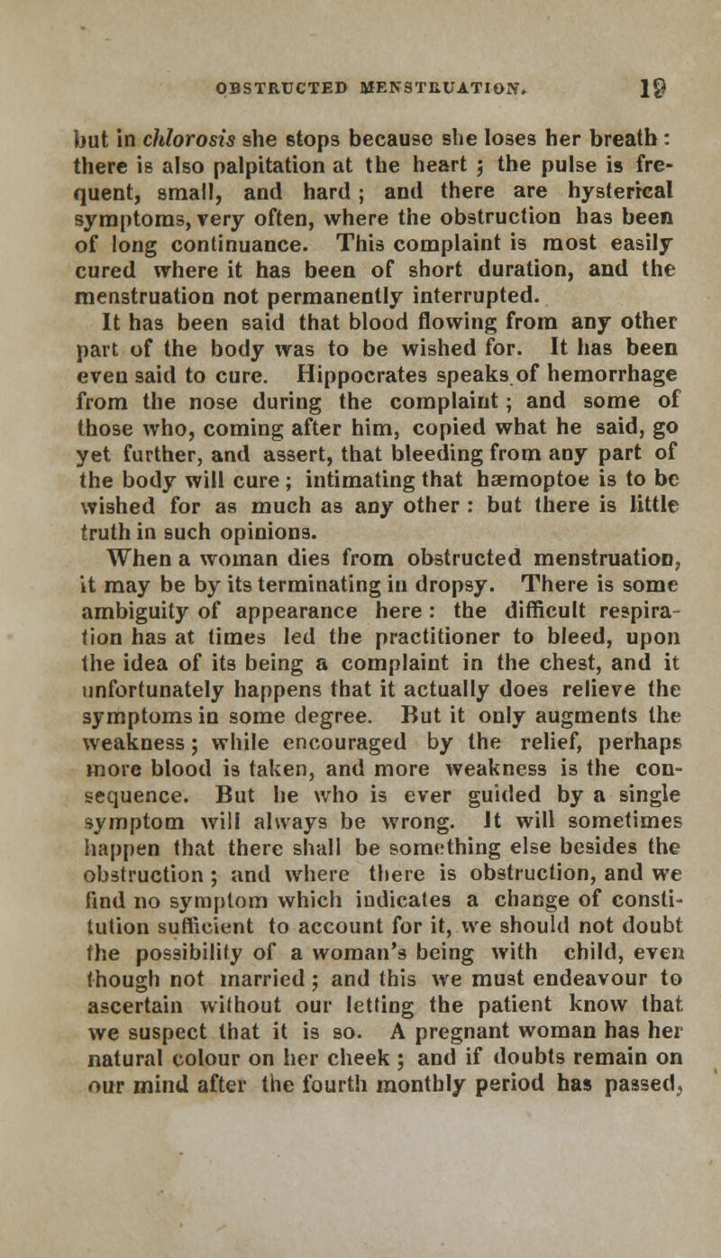 but in chlorosis she stops because she loses her breath : there is also palpitation at the heart ; the pulse is fre- quent, small, and hard; and there are hysterical symptoms, very often, where the obstruction has been of long continuance. This complaint is most easily cured where it has been of short duration, and the menstruation not permanently interrupted. It has been said that blood flowing from any other part of the body was to be wished for. It has been even said to cure. Hippocrates speaks.of hemorrhage from the nose during the complaint; and some of those who, coming after him, copied what he said, go yet further, and assert, that bleeding from any part of the body will cure ; intimating that haemoptoe is to be wished for as much as any other : but there is little truth in such opinions. When a woman dies from obstructed menstruation, it may be by its terminating in dropsy. There is some ambiguity of appearance here: the difficult respira- tion has at times led the practitioner to bleed, upon the idea of its being a complaint in the chest, and it unfortunately happens that it actually does relieve the symptoms in some degree. But it only augments the weakness; while encouraged by the relief, perhaps more blood is taken, and more weakness is the con- sequence. But he who is ever guided by a single symptom will always be wrong. It will sometimes happen that there shall be something else besides the obstruction ; and where there is obstruction, and we find no symptom which indicates a change of consti- tution sufficient to account for it, we should not doubt the possibility of a woman's being with child, even though not married; and this we must endeavour to ascertain without our letting the patient know that we suspect that it is so. A pregnant woman has hei natural colour on her cheek ; and if doubts remain on our mind after the fourth monthly period has passed.,