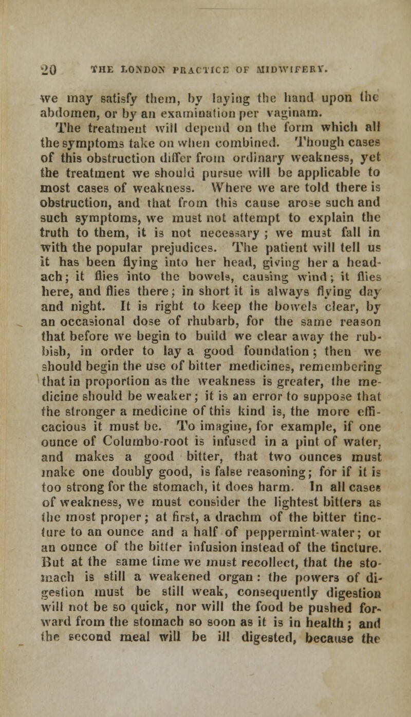 we may satisfy them, by laying the hand upon the abdomen, or by an examination per vaginam. The treatment will depend on the form which all the symptoms take on when combined. Though cases of this obstruction differ from ordinary weakness, yet the treatment we should pursue will be applicable to most cases of weakness. Where we are told there is obstruction, and that from this cause arose such and such symptoms, we must not attempt to explain the truth to them, it is not necessary ; we must fall in with the popular prejudices. The patient will tell us it has been flying into her head, giving her a head- ach; it flies into the boweU, causing wind; it flies here, and flies there; in short it is always flying day and night. It is right to keep the bowels clear, by an occasional dose of rhubarb, for the same reason that before we begin to build we clear away the rub- bish, in order to lay a good foundation ; then we should begin the use of bitter medicines, remembering that in proportion as the weakness is greater, the me- dicine should be weaker; it is an error to suppose that the stronger a medicine of this kind is, the more effi- cacious it must be. To imagine, for example, if one ounce of Columbo-root is infused in a pint of water, and makes a good bitter, that two ounces must make one doubly good, is false reasoning; for if it is too strong for the stomach, it does harm. In all casee of weakness, we must consider the lightest bitters a? the most proper; at first, a drachm of the bitter tinc- ture to an ounce and a half of peppermint-water; or an ounce of the bitter infusion instead of the tincture. But at the same time we must recollect, that the sto- mach is still a weakened organ : the powers of di- gestion must be still weak, consequently digestion will not be so quick, nor will the food be pushed for- ward from the stomach so soon as it is in health; and the second meal will be ill digested, because the