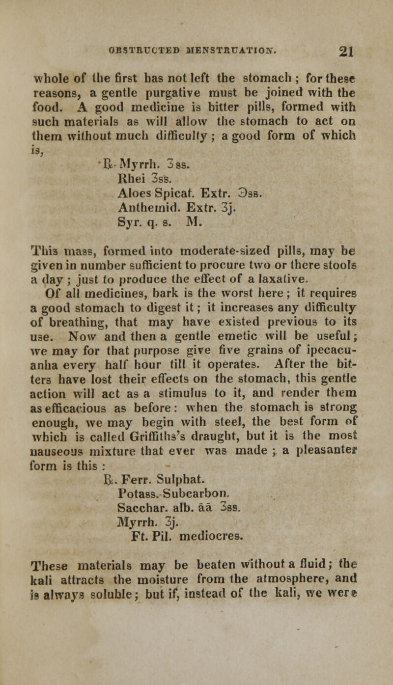 whole of the first has not left the stomach; for these reasons, a gentle purgative must be joined with the food. A good medicine is bitter pills, formed with such materials as will allow the stomach to act on them without much difficulty ; a good form of which is, Ii-Myrrh. 3ss. Rhei 3ss. Aloes Spicat. Extr. 3sa. Anthemid. Extr. 3j. Syr. q. s. M. This mass, formed into moderate-sized pills, may be given in number sufficient to procure two or there stools a day ; just to produce the effect of a laxalive. Of all medicines, bark is the worst here; it requires a good stomach to digest it; it increases any difficulty of breathing, that may have existed previous to its U3e. Now and then a gentle emetic will be useful; we may for that purpose give five grains of ipecacu- anha every half hour till it operates. After the bit- ters have lost their effects on the stomach, this gentle action will act as a stimulus to it, and render them as efficacious as before: when the stomach is strong enough, we may begin with steel, the best form of which is called Griffilhs's draught, but it is the most nauseous mixture that ever was made -r a pleasanter form is this : R. Ferr. Sulphat. Potass. Subcarbon. Sacchar. alb. aa 3ss. Myrrh. 3j. Ft. Pil. mediocres. These materials may be beaten Without a fluid; the kali attracts the moisture from the atmosphere, and is always soluble; but if, instead of the kali, we were