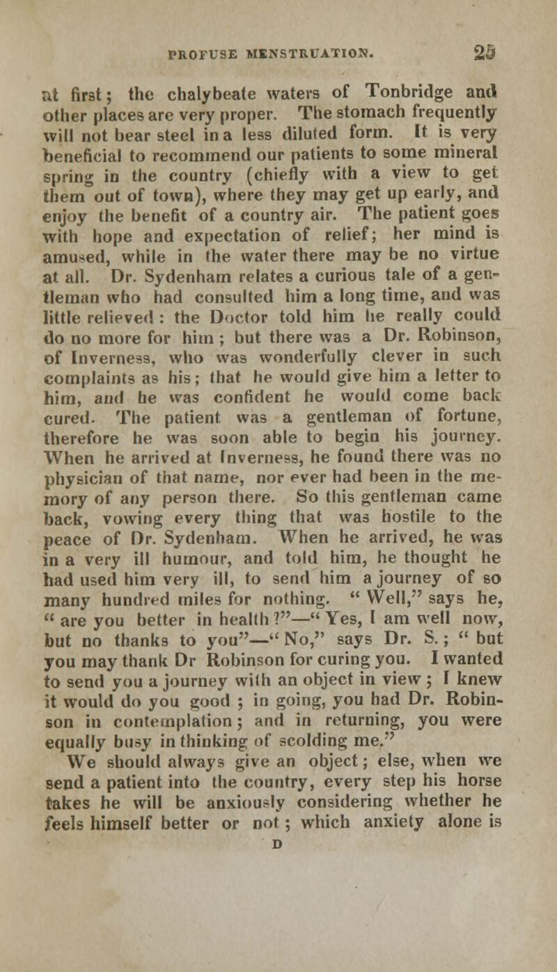 at first; the chalybeate waters of Tonbridge and other places are very proper. The stomach frequently will not bear steel in a less diluted form. It is very beneficial to recommend our patients to some mineral spring in the country (chiefly with a view to get them out of town), where they may get up early, and enjoy the benefit of a country air. The patient goes with hope and expectation of relief; her mind is amused, while in the water there may be no virtue at all. Dr. Sydenham relates a curious tale of a gen- tleman who had consulted him a long time, and was little relieved : the Doctor told him he really could do no more for him ; but there was a Dr. Robinson, of Inverness, who was wonderfully clever in such complaints as his; that he would give him a letter to him, and he was confident he would come back cured. The patient was a gentleman of fortune, therefore he was soon able to begin his journey. When he arrived at Inverness, he found there was no physician of that name, nor ever had been in the me- mory of any person there. So this gentleman came back, vowing every thing that was hostile to the peace of Dr. Sydenham. When he arrived, he was in a very ill humour, and told him, he thought he had used him very ill, to send him a journey of so many hundred miles for nothing.  YVell, says he,  are you better in health ?— Yes, I am well now, but no thanks to you— No, says Dr. S.; « but you may thank Dr Robinson for curing you. I wanted to send you a journey with an object in view ; I knew it would do you good ; in going, you had Dr. Robin- son in contemplation; and in returning, you were equally busy in thinking of scolding me. We should always give an object; else, when we send a patient into the country, every step his horse takes he will be anxiously considering whether he feels himself better or not; which anxiety alone is D