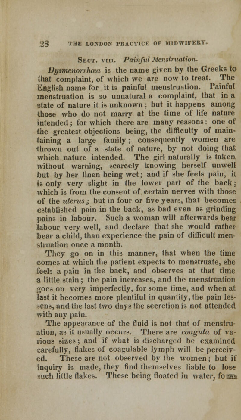 Sect. viii. Painful Menstruation. Dysmenorrlicea is the name given by the Greeks to that complaint, of which we are now to treat. The English name for it 13 painful menstruation. Painful menstruation is so unnatural a complaint, that in a state of nature it is unknown; but it happens among those who do not marry at the time of life nature intended ; for which there are many reasons: one of the greatest objections being, the difficulty of main- taining a large family; consequently women are thrown out of a state of nature, by not doing that which nature intended. The girl naturally is taken without warning, scarcely knowing herself unwell but by her linen being wet; and if she feels pain, it is only very slight in the lower part of the back; which is from the consent of certain nerves with those of the uterus ; but in four or five years, that becomes established pain in the back, as bad even as grinding pains in labour. Such a woman will afterwards bear labour very well, and declare that she would rathet bear a child, than experience the pain of difficult men struation once a month. They go on in this manner, that when the time comes at which the patient expects to menstruate, she feels a pain in the back, and observes at that time a little stain; the pain increases, and the menstruation goes on very imperfectly, for some time, and when at last it becomes more plentiful in quantity, the pain les- sens, and the last two days the secretion is not attended with any pain. The appearance of the fluid is not that of menstru- ation, as it usually occurs. There are coagula of va- rious sizes; and if what is discharged be examined carefully, flakes of coagulable lymph will be perceiv- ed. These are not observed by the women; but if inquiry is made, they find themselves liable to lose ruch little flakes. These being floated in water, foim