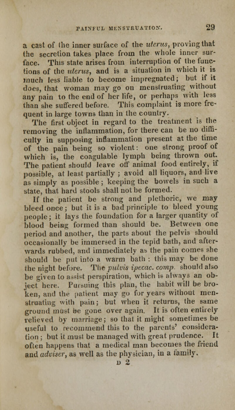 a cast of (he inner surface of the uterus, proving that the secretion takes place from the whole inner sur- face. This state arises from interruption of the func- tions of the uterus, and is a situation in which it is much less liable to become impregnated; but if it does, that woman may go on menstruating without any pain to the end of her life, or perhaps with less than she suffered before. This complaint is more fre- quent in large towns than in the country. The first object in regard to the treatment is the removing the inflammation, for there can be no diffi- culty in supposing inflammation present at the time of the pain being so violent: one strong proof of which is, the coagulable lymph being thrown out. The patient should leave off animal food entirely, if possible, at least partially ; avoid all liquors, and live as simply as possible; keeping the bowels in such a state, that hard stools shall not be formed. If the patient be strong and plethoric, we may bleed once; but it is a bad principle to bleed young people; it lays the foundation for a larger quantity of blood being formed than should be. Between one period and another, the parts about the pelvis should occasionally be immersed in the tepid bath, and after- wards rubbed, and immediately as the pain comes she should be put into a warm bath : this may be done the night before. The pulvis ipecac, comp. should also be given to assist perspiration, which is always an ob- ject here. Pursuing this plan, the habit will be bro- ken, and the patient may go for years without men- struating with pain; but when it returns, the same ground must be gone over again. It is often entirely relieved by marriage; so that it might sometimes be useful to recommend this to the parents' considera- tion ; but it must be managed with great prudence. It often happens that a medical man becomes the friend and adviser, as well as the physician, in a family, o 2