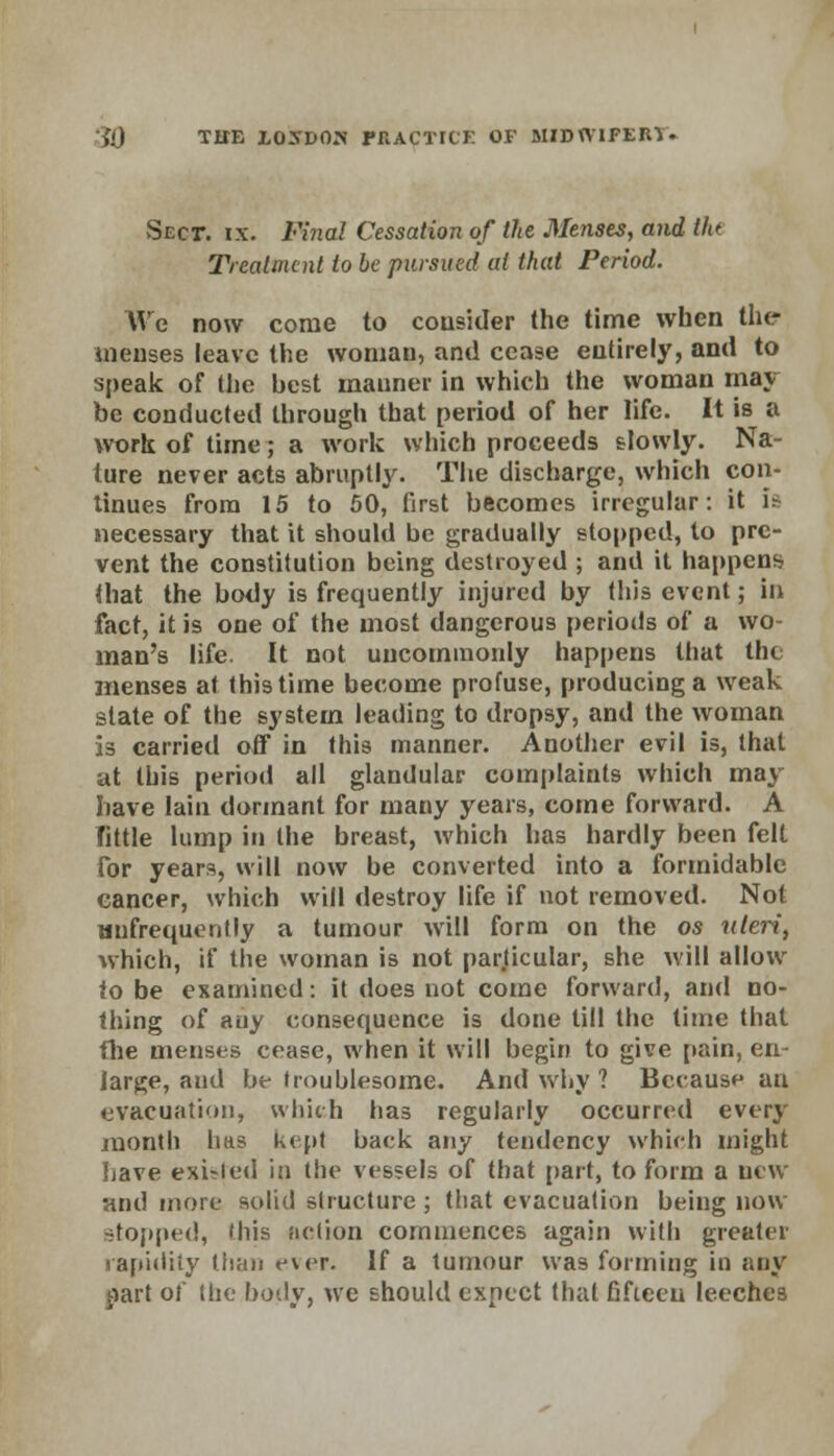 Sect. ix. JFma/ Cessation of the Menses, and Ou Treatment to be pursued at that Period. We now come to consider the time when the tnenses leave the woman, and cease entirely, and to speak of the best manner in which the woman may be conducted through that period of her life. It is a work of time; a work which proceeds slowly. Na- ture never acts abruptly. The discharge, which con- tinues from 15 to 50, first becomes irregular: it U necessary that it should be gradually stopped, to pre- vent the constitution being destroyed ; and it happens that the body is frequently injured by this event; in fact, it is one of the most dangerous periods of a wo- man's life. It not uncommonly happens that the menses at this time become profuse, producing a weak state of the system leading to dropsy, and the woman is carried off in this manner. Another evil is, that at this period all glandular complaints which may have lain dormant for many years, come forward. A Tittle lump in the breast, which has hardly been felt for years, will now be converted into a formidable cancer, which will destroy life if not removed. Not {infrequently a tumour will form on the os uteri, which, if the woman is not particular, she will allow to be examined: it does not come forward, and no- thing of any consequence is done till the time that the menses cease, when it will begin to give pain, en- large, aud be troublesome. And why ? Because an evacuation, which has regularly occurred every month lius kepi back any tendency which might Lave existed in the vessels of that part, to form a new and more solid structure ; that evacuation being now stopped, this action commences again with greater rapidity than ever. If a tumour was forming in any part of the body, we should expect that fifteen leeches