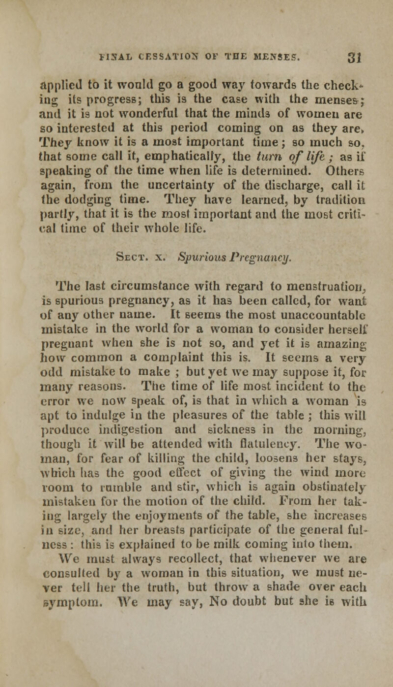 applied to it would go a good way towards the check- ing its progress; this is the case with the menses; and it is not wonderful that the minds of women are so interested at this period coming on as they are> They know it is a most important time; so much so. that some call it, emphatically, the turn of life ; as if speaking of the time when life is determined. Others again, from the uncertainty of the discharge, call it the dodging time. They have learned, by tradition partly, that it is the most important and the most criti- cal time of their whole life. Sect. x. Spurious Pregnancy. The last circumstance with regard to menstruation, is spurious pregnancy, as it has been called, for want of any other name. It seems the most unaccountable mistake in the world for a woman to consider herself pregnant when she is not so, and yet it is amazing how common a complaint this is. It seems a very odd mistake to make ; but yet we may suppose it, for many reasons. The time of life most incident to the error we now speak of, is that in which a woman is apt to indulge in the pleasures of the table ; this will produce indigestion and sickness in the morning, though it will be attended with flatulency. The wo- man, for fear of killing the child, loosens her stays, which has the good effect of giving the wind more room to ramble and stir, which is again obstinately mistaken for the motion of the child. From her tak- ing largely the enjoyments of the table, she increases in size, and her breasts participate of the general ful- ness : this is explained to be milk coming into them. We must always recollect, that whenever we are consulted by a woman in this situation, we must ne- ver tell her the truth, but throw a shade over each symptom. We may say, No doubt but she is with