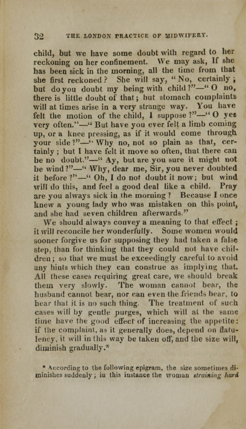 child, but we have some doubt with regard to her reckouing on her confinement. We may ask, If she has been sick in the morning, all the time from that she first reckoned ? She will say,  No, certainly i but do you doubt my being with child?—O no, there is little doubt of that; but stomach complaints will at times arise in a very strange way. You have felt the motion of the child, 1 suppose ?— O yes very often.— But have you ever felt a limb coming up, or a knee pressing, as if it would come through your side 1—■ Why no, not so plain as that, cer- tainly ; but I have felt it move so often, that there can be no doubt.— Ay, but are you sure it might uot be wind?—M Why, dear me, Sir, you never doubted it before?— Oh, I do not doubt it now; but wind will do this, and feel a good deal like a child. Pray are you always sick in the morning ? Because I once knew a youug lady who was mistaken on this point, and she had seven children afterwards. We should always convey a meaning to that effect ; it will reconcile her wonderfully. Some women would sooner forgive us for supposing they had taken a false step, than for thinking that they could not have chil- dren ; so that we must be exceedingly careful to avoid any hints which they can construe as implying that. All these cases requiring great care, we should break them very slowly. The woman cannot bear, the husband cannot bear, nor can even the friend* hear, to hear that it is no such thing. The treatment of such cases will by gentle purges, which will at the same time have the good effect of increasing the appetite: if the complaint, as it geuerally does, depend on flatu- lency, it will in this way be taken off, and the size will, diminish gradually.* • According to the following epigram, the size sometimes di- minishes suddenly; in this instance the woman ttraining hard