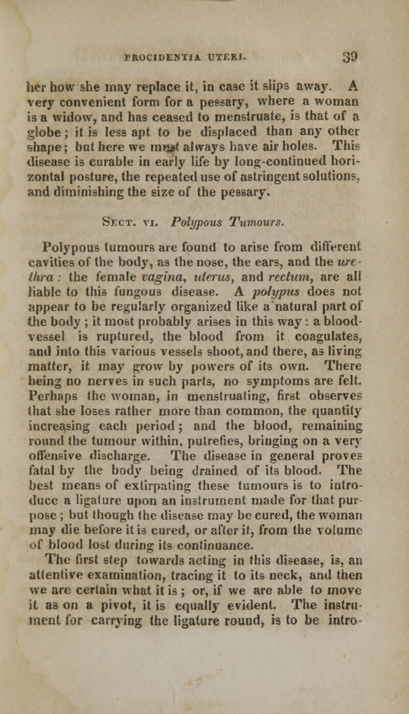 her how she may replace it, in case it slips away. A very convenient form for a pessary, where a woman is a widow, and has ceased to menstruate, is that of a globe; it is less apt to be displaced than any other shape; but here we mwl always have air holes. This disease is curable in early life by long-continued hori- zontal posture, the repeated use of astringent solutions, and diminishing the size of the pessary. Sect. vi. Polypous Tumours. Polypous tumours are found to arise from different cavities of the body, as the nose, the ears, and the ure- thra : the female vagina, uterus, and rectum, are all liable to this fungous disease. A polypus does not appear to be regularly organized like a natural part of the body ; it most probably arises in this way: a blood- vessel is ruptured, the blood from it coagulates, and into this various vessels shoot, and there, as living matter, it may grow by powers of its own. There being no nerves in such parts, no symptoms are felt. Perhaps the woman, in menstruating, first observes that she loses rather more than common, the quantity increasing each period; and the blood, remaining round the tumour within, putrefies, bringing on a very offensive discharge. The disease in general proves fatal by the body being drained of its blood. The best means of extirpating these tumours is to intro- duce a ligalure upon an instrument made for that pur pose ; but though the disease may be cured, the woman may die before it is cured, or after it, from the volume of blood lost during its continuance. The first step towards acting in this disease, i3, an attentive examination, tracing it to its neck, and then we are certain what it is ; or, if we are able to move it as on a pivot, it is equally evident. The instru ment for carrying the ligature round, is to be intro