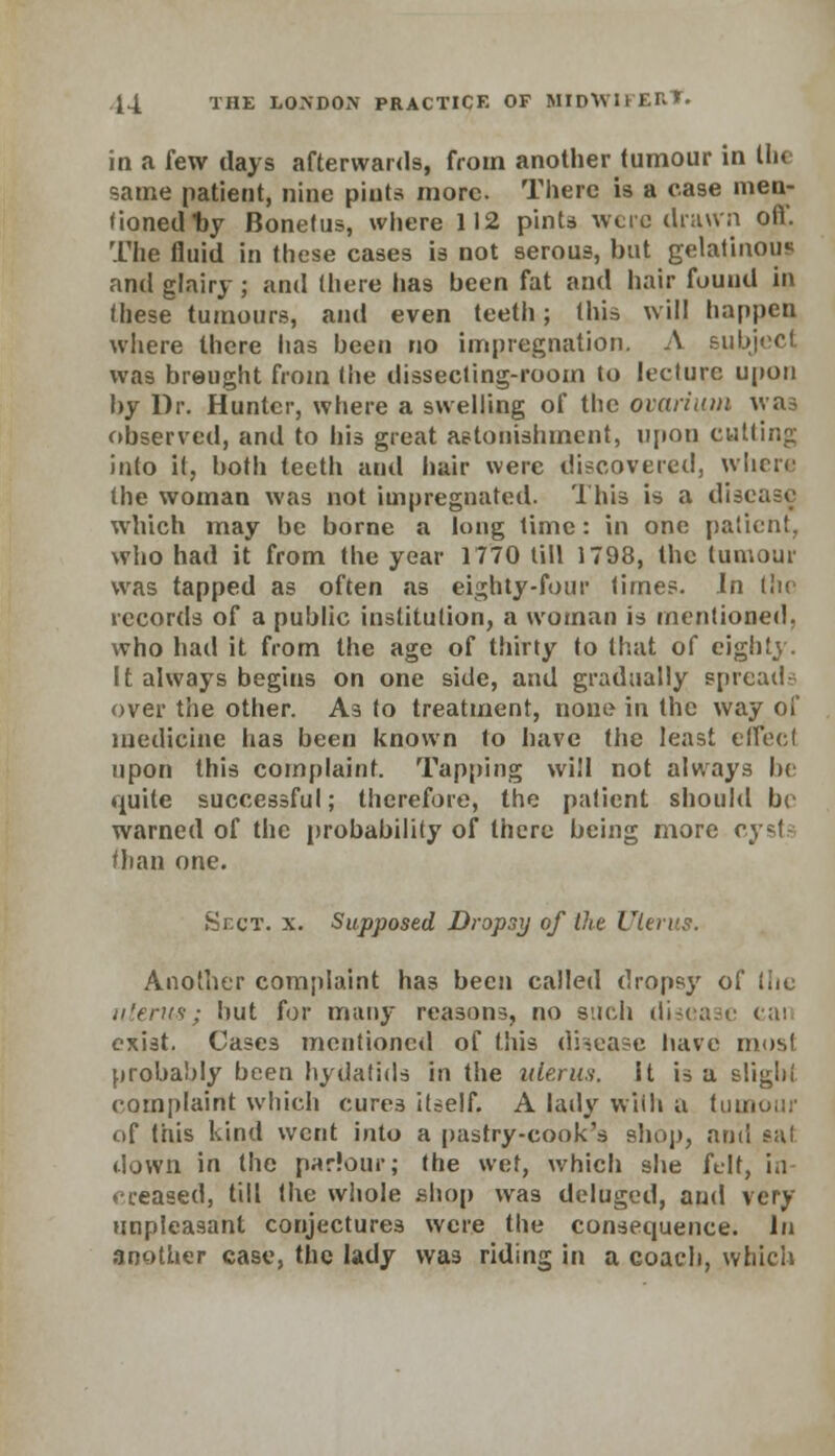 in a few days afterwards, from another tumour in 11k same patient, nine pints more. There is a case men- tioned tiy Bonetus, where 112 pints were drawn off. The fluid in these cases is not serous, but gelatinous and glairy; and there has been fat and hair found in these tumours, and even teeth; this will happen where there has been no impregnation. A subject was brought from (lie dissecting-room to lecture upon by Dr. Hunter, where a swelling of tbe ovarium was observed, and to his great astonishment, upon cutting into it, both teeth and hair were discovered, where tbe woman was not impregnated. This is a disease which may be borne a long time: in one patient, who had it from the year 1770 till 1798, the tumour was tapped as often as eighty-four times. In the records of a public institution, a woman is mentioned, who had it from the age of thirty to that of eighty. It always begins on one side, and gradually spread- over the other. As to treatment, none in the way of medicine has been known to have the least effecl upon this complaint. Tapping will not always be quite successful; therefore, the patient should be warned of the probability of there being more cysts than one. Sect. x. Supposed Dropsy of the Uterus. Another complaint ha3 been called dropsy of the uterus; but for many reasons, no such disease can exist. Cases mentioned of this disease have most probably been hydatids in the uterus, it is a slight complaint which cures itself. A lady with a tumour tif this kind went into a pastry-cook's shop, and sal down in the parlour; the wet, which she felt, i.i ♦•ceased, till the whole shop was deluged, and very unpleasant conjectures were the consequence. In another case, the lady was riding in a coach, which